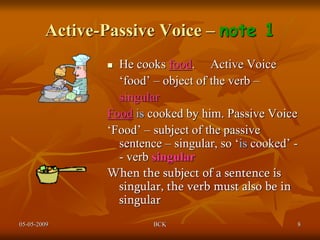 05-05-2009 BCK 8
Active-Passive Voice – note 1
 He cooks food. Active Voice
‘food’ – object of the verb –
singular
Food is cooked by him. Passive Voice
‘Food’ – subject of the passive
sentence – singular, so ‘is cooked’ -
- verb singular
When the subject of a sentence is
singular, the verb must also be in
singular
 