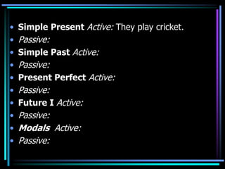 • Simple Present Active: They play cricket.
• Passive:
• Simple Past Active:
• Passive:
• Present Perfect Active:
• Passive:
• Future I Active:
• Passive:
• Modals Active:
• Passive:
 