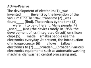 Active-Passive
The development of electonics (1) _was
invented_____ (invent) by the invention of the
vacuum tube. In 1947, transistor (2) _was
found____ (find). The devices by the time (3)
___were__ (to be) different. Many people (4)
_used___ (use) the devices rarely. In 1958, the
development of Ics (Integrated Circuit) on silicon
chips (5) ___made__ (make) people use the
electronics everyday. At present, the introduction
of microprocessor (6) ___allows__ (allow)
electronics to (7) ___broaden__(broaden) various
electronics equipments such as automatic washing
machine, dishwasher, central processing unit.
 