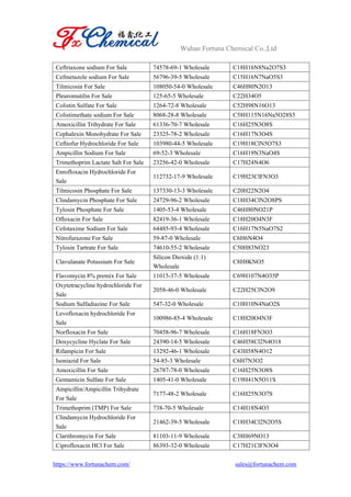 Wuhan Fortuna Chemical Co.,Ltd
https://www.fortunachem.com/ sales@fortunachem.com
Ceftriaxone sodium For Sale 74578-69-1 Wholesale C18H16N8Na2O7S3
Cefmetazole sodium For Sale 56796-39-5 Wholesale C15H16N7NaO5S3
Tilmicosin For Sale 108050-54-0 Wholesale C46H80N2O13
Pleuromutilin For Sale 125-65-5 Wholesale C22H34O5
Colistin Sulfate For Sale 1264-72-8 Wholesale C52H98N16O13
Colistimethate sodium For Sale 8068-28-8 Wholesale C58H115N16Na5O28S5
Amoxicillin Trihydrate For Sale 61336-70-7 Wholesale C16H25N3O8S
Cephalexin Monohydrate For Sale 23325-78-2 Wholesale C16H17N3O4S
Ceftiofur Hydrochloride For Sale 103980-44-5 Wholesale C19H18ClN5O7S3
Ampicillin Sodium For Sale 69-52-3 Wholesale C16H19N3NaO4S
Trimethoprim Lactate Salt For Sale 23256-42-0 Wholesale C17H24N4O6
Enrofloxacin Hydrochloride For
Sale
112732-17-9 Wholesale C19H23ClFN3O3
Tilmicosin Phosphate For Sale 137330-13-3 Wholesale C20H22N2O4
Clindamycin Phosphate For Sale 24729-96-2 Wholesale C18H34ClN2O8PS
Tylosin Phosphate For Sale 1405-53-4 Wholesale C46H80NO21P
Ofloxacin For Sale 82419-36-1 Wholesale C18H20O4N3F
Cefotaxime Sodium For Sale 64485-93-4 Wholesale C16H17N5NaO7S2
Nitrofurazone For Sale 59-87-0 Wholesale C6H6N4O4
Tylosin Tartrate For Sale 74610-55-2 Wholesale C50H83NO23
Clavulanate Potassium For Sale
Silicon Dioxide (1:1)
Wholesale
C8H8KNO5
Flavomycin 8% premix For Sale 11015-37-5 Wholesale C69H107N4O35P
Oxytetracycline hydrochloride For
Sale
2058-46-0 Wholesale C22H25ClN2O9
Sodium Sulfadiazine For Sale 547-32-0 Wholesale C10H10N4NaO2S
Levofloxacin hydrochloride For
Sale
100986-85-4 Wholesale C18H20O4N3F
Norfloxacin For Sale 70458-96-7 Wholesale C16H18FN3O3
Doxycycline Hyclate For Sale 24390-14-5 Wholesale C46H58Cl2N4O18
Rifampicin For Sale 13292-46-1 Wholesale C43H58N4O12
Isoniazid For Sale 54-85-3 Wholesale C6H7N3O2
Amoxicillin For Sale 26787-78-0 Wholesale C16H25N3O8S
Gentamicin Sulfate For Sale 1405-41-0 Wholesale C19H41N5O11S
Ampicillin/Ampicillin Trihydrate
For Sale
7177-48-2 Wholesale C16H25N3O7S
Trimethoprim (TMP) For Sale 738-70-5 Wholesale C14H18N4O3
Clindamycin Hydrochloride For
Sale
21462-39-5 Wholesale C18H34Cl2N2O5S
Clarithromycin For Sale 81103-11-9 Wholesale C38H69NO13
Ciprofloxacin HCl For Sale 86393-32-0 Wholesale C17H21ClFN3O4
 