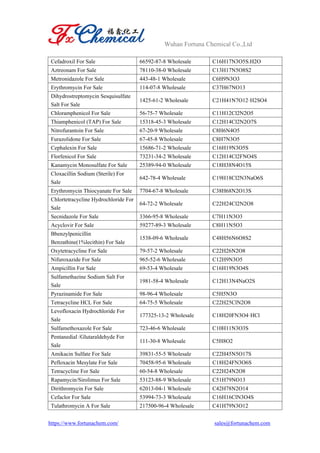Wuhan Fortuna Chemical Co.,Ltd
https://www.fortunachem.com/ sales@fortunachem.com
Cefadroxil For Sale 66592-87-8 Wholesale C16H17N3O5S.H2O
Aztreonam For Sale 78110-38-0 Wholesale C13H17N5O8S2
Metronidazole For Sale 443-48-1 Wholesale C6H9N3O3
Erythromycin For Sale 114-07-8 Wholesale C37H67NO13
Dihydrostreptomycin Sesquisulfate
Salt For Sale
1425-61-2 Wholesale C21H41N7O12·H2SO4
Chloramphenicol For Sale 56-75-7 Wholesale C11H12Cl2N2O5
Thiamphenicol (TAP) For Sale 15318-45-3 Wholesale C12H14Cl2N2O7S
Nitrofurantoin For Sale 67-20-9 Wholesale C8H6N4O5
Furazolidone For Sale 67-45-8 Wholesale C8H7N3O5
Cephalexin For Sale 15686-71-2 Wholesale C16H19N3O5S
Florfenicol For Sale 73231-34-2 Wholesale C12H14Cl2FNO4S
Kanamycin Monosulfate For Sale 25389-94-0 Wholesale C18H38N4O15S
Cloxacillin Sodium (Sterile) For
Sale
642-78-4 Wholesale C19H18Cl2N3NaO6S
Erythromycin Thiocyanate For Sale 7704-67-8 Wholesale C38H68N2O13S
Chlortetracycline Hydrochloride For
Sale
64-72-2 Wholesale C22H24Cl2N2O8
Secnidazole For Sale 3366-95-8 Wholesale C7H11N3O3
Acyclovir For Sale 59277-89-3 Wholesale C8H11N5O3
Bbenzylpenicillin
Benzathine(1%lecithin) For Sale
1538-09-6 Wholesale C48H56N6O8S2
Oxytetracycline For Sale 79-57-2 Wholesale C22H26N2O8
Nifuroxazide For Sale 965-52-6 Wholesale C12H9N3O5
Ampicillin For Sale 69-53-4 Wholesale C16H19N3O4S
Sulfamethazine Sodium Salt For
Sale
1981-58-4 Wholesale C12H13N4NaO2S
Pyrazinamide For Sale 98-96-4 Wholesale C5H5N3O
Tetracycline HCL For Sale 64-75-5 Wholesale C22H25ClN2O8
Levofloxacin Hydrochloride For
Sale
177325-13-2 Wholesale C18H20FN3O4·HCl
Sulfamethoxazole For Sale 723-46-6 Wholesale C10H11N3O3S
Pentanedial /Glutaraldehyde For
Sale
111-30-8 Wholesale C5H8O2
Amikacin Sulfate For Sale 39831-55-5 Wholesale C22H45N5O17S
Pefloxacin Mesylate For Sale 70458-95-6 Wholesale C18H24FN3O6S
Tetracycline For Sale 60-54-8 Wholesale C22H24N2O8
Rapamycin/Sirolimus For Sale 53123-88-9 Wholesale C51H79NO13
Dirithromycin For Sale 62013-04-1 Wholesale C42H78N2O14
Cefaclor For Sale 53994-73-3 Wholesale C16H16ClN3O4S
Tulathromycin A For Sale 217500-96-4 Wholesale C41H79N3O12
 