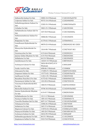 Wuhan Fortuna Chemical Co.,Ltd
https://www.fortunachem.com/ sales@fortunachem.com
Sulbenicillin Sodium For Sale 28002-18-8 Wholesale C16H16N2Na2O7S2
Cefpirome Sulfate For Sale 98753-19-6 Wholesale C22H24N6O9S3
Sulfachloropyridazine Sodium For
Sale
23282-55-5 Wholesale C10H8ClN4NaO2S
Cefradine For Sale 38821-53-3 Wholesale C16H19N3O4S
Sulfadimethoxine Sodium Salt For
Sale
1037-50-9 Wholesale C12H13N4O4SNa
Sulfamonomethoxine Sodium For
Sale
38006-08-5 Wholesale C11H12N4O3S
Rifapentine For Sale 61379-65-5 Wholesale C47H64N4O12
Lomefloxacin Hydrochloride For
Sale
98079-52-8 Wholesale C20H24N2O2·HCl·2H2O
Minocycline Hydrochloride For
Sale
13614-98-7 Wholesale C23H27N3O7·HCl
Oxytetracycline For Sale 6153-64-6 Wholesale C22H28N2O11
Quinine Sulfate Dihydrate For Sale 6119-70-6 Wholesale C20H26N2O6S
Sulfadiazine For Sale 68-35-9 Wholesale C10H10N4O2S
Gamithromycin For Sale 145435-72-9 Wholesale C40H76N2O12
Fosfomycin Calcium For Sale
26016-98-8/26472-47-9
Wholesale
C3H5CaO4P
Fusidic Acid For Sale 6990-06-3 Wholesale C31H48O6
Oritavancin For Sale 171099-57-3 Wholesale C86H97Cl3N10O26
Ertapenem Sodium For Sale 153773-82-1 Wholesale C22H24N3NaO7S
Gatifloxacin For Sale 112811-59-3 Wholesale C19H22FN3O4
Benzathine Penicillin G For Sale 41372-02-5 Wholesale C48H64N6O12S2
Paromomycin Sulfate For Sale 1263-89-4 Wholesale C23H47N5O18S
Vancomycin Hydrochloride/HCL
For Sale
1404-93-9 Wholesale C66H76Cl3N9O24
Mezlocillin Sodium For Sale 59798-30-0 Wholesale C21H24N5NaO8S2
Quinine Hydrochloride Dihydrate
For Sale
6119-47-7 Wholesale C20H29ClN2O4
Sulfadimethoxine For Sale 122-11-2 Wholesale C12H14N4O4S
Neomycin Sulfate For Sale 1405-10-3 Wholesale C23H48N6O17S
Ticarcillin Disodium Salt For Sale 4697-14-7 Wholesale C15H14N2Na2O6S2
Tobramycin For Sale 32986-56-4 Wholesale C18H37N5O9
Sulfadoxine For Sale 2447-57-6 Wholesale C12H14N4O4S
Mupirocin Calcium For Sale 115074-43-6 Wholesale C52H86CaO18.2H2O
Polymyxin B Sulfate For Sale 1405-20-5 Wholesale C56H100N16O17S
Fosfomycin Sodium For Sale 26016-99-9 Wholesale C3H8NaO4P
Sulfamethoxypyridazine For Sale 80-35-3 Wholesale C11H12N4O3S
Streptomycin Sulfate For Sale 3810-74-0 Wholesale C21H41N7O16S
 