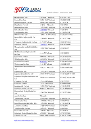 Wuhan Fortuna Chemical Co.,Ltd
https://www.fortunachem.com/ sales@fortunachem.com
Oxaliplatin For Sale 61825-94-3 Wholesale C8H14N2O4Pt
Ibrutinib For Sale 936563-96-1 Wholesale C25H24N6O2
Phenethyl caffeate For Sale 104594-70-9 Wholesale C17H16O4
Dacarbazine For Sale 4342-03-4 Wholesale C6H10N6O
Bortezomib For Sale 179324-69-7 Wholesale C19H25BN4O4
Pirfenidone For Sale 53179-13-8 Wholesale C12H11NO
Everolimus For Sale 159351-69-6 Wholesale C53H83NO14
Dabrafenib For Sale 1195765-45-7 Wholesale C23H20F3N5O2S2
Doxorubicin Hydrochloride For
Sale
25316-40-9 Wholesale C27H30ClNO11
Cytarabine Hydrochloride For Sale 69-74-9 Wholesale C20H18F2O8S
Lomustine For Sale 13010-47-4 Wholesale C9H16ClN3O2
Mycophenolate Mofetil (MMF) For
Sale
115007-34-6 Wholesale C23H31NO7
Mechlorethamine Hydrochloride
For Sale
55-86-7 Wholesale C5H12Cl3N
Cyclosporin For Sale 59865-13-3 Wholesale C62H111N11O12
Miltefosine For Sale 58066-85-6 Wholesale C21H46NO4P
Bicalutamide For Sale 90357-06-5 Wholesale C18H14F4N2O4S
Methotrexate For Sale 59-05-2 Wholesale C20H22N8O5
Methotrexate Disodium Salt For
Sale
7413-34-5 Wholesale C20H20N8Na2O5
Lapatinib For Sale 231277-92-2 Wholesale C29H26ClFN4O4S
Lapatinib Ditosylate For Sale 388082-78-8 Wholesale C41H40ClFN4O11S3
Lapatinib Ditosylate Anhydrous For
Sale
388082-77-7 Wholesale C41H40ClFN4O11S3
Cytarabine For Sale 147-94-4 Wholesale C9H13N3O5
Carmustin For Sale 154-93-8 Wholesale C5H9Cl2N3O2
Lenalidomide For Sale 191732-72-6 Wholesale C13H13N3O3
Bleomycin Sulfate For Sale 9041-93-4 Wholesale C52H78N13O19S3
Daunorubicin Hydrochloride For
Sale
23541-50-6 Wholesale C27H30ClNO10
Abarelix For Sale Wholesale
Temsirolimus For Sale 162635-04-3 Wholesale C56H87NO16
Trilostane For Sale 13647-35-3 Wholesale C20H27NO3
Pomalidomide(CC-4047) For Sale 19171-19-8 Wholesale C13H11N3O4
Abiraterone For Sale 154229-19-3 Wholesale C24H31NO
Temozolomide For Sale 85622-93-1 Wholesale C6H6N6O2
Fucoxanthin For Sale 3351-86-8 Wholesale C42H58O6
Epirubicin Hydrochloride For Sale 56390-09-1 Wholesale C27H30ClNO11
Neratinib For Sale 698387-09-6 Wholesale C30H29ClN6O3
 