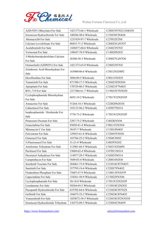 Wuhan Fortuna Chemical Co.,Ltd
https://www.fortunachem.com/ sales@fortunachem.com
AZD-9291 (Mesylate) For Sale 1421373-66-1 Wholesale C28H33N7O2.CH4O3S
Irinotecan Hydrochloride For Sale 100286-90-6 Wholesale C33H39ClN4O6
Abemaciclib For Sale 1231929-97-7 Wholesale C27H32F2N8
Calcium Levofolinate For Sale 80433-71-2 Wholesale C20H25CaN7O7
Acalabrutinib For Sale 1420477-60-6 Wholesale C26H23N7O2
Vorinostat For Sale 149647-78-9 Wholesale C14H20N2O3
5-Methyltetrahydrofolate Calcium
For Sale
26560-38-3 Wholesale C20H27CaN7O6
Osimertinib (AZD9291) For Sale 1421373-65-0 Wholesale C28H33N7O2
Zoledronic Acid Monohydrate For
Sale
165800-06-6 Wholesale C5H12N2O8P2
Doxifluridine For Sale 3094-09-5 Wholesale C9H11FN2O5
Trametinib For Sale 871700-17-3 Wholesale C26H23FIN5O4
Aprepitant For Sale 170729-80-3 Wholesale C23H21F7N4O3
BYL-719 For Sale 1217486-61-7 Wholesale C19H22F3N5O2S
Cyclophosphamide Monohydrate
For Sale
6055-19-2 Wholesale C7H17Cl2N2O3P
Amsacrine For Sale 51264-14-3 Wholesale C22H20N2O3S
Cabazitaxel For Sale 183133-96-2 Wholesale C45H57NO14
Isophosphamide / Ifosfamide For
Sale
3778-73-2 Wholesale C7H15Cl2N2O2P
Potassium Oxonate For Sale 2207-75-2 Wholesale C4H2KN3O4
Gemcitabine For Sale 95058-81-4 Wholesale C9H11F2N3O4
Mitomycin C For Sale 50-07-7 Wholesale C15H18N4O5
Fulvestrant For Sale 129453-61-8 Wholesale C32H47F5O3S
Gimeracil For Sale 103766-25-2 Wholesale C5H4ClNO2
5-Fluorouracil For Sale 51-21-8 Wholesale C4H3FN2O2
Amifostine Trihydrate For Sale 112901-68-5 Wholesale C5H21N2O6PS
Paclitaxel For Sale 33069-62-4 Wholesale C47H51NO14
Docetaxel Anhydrous For Sale 114977-28-5 Wholesale C43H53NO14
Camptothecin For Sale 7689-03-4 Wholesale C20H16N2O4
Sorafenib Tosylate For Sale 284461-73-0 Wholesale C21H16ClF3N4O3
Sunitinib For Sale 557795-19-4 Wholesale C22H27FN4O2
Fludarabine Phosphate For Sale 75607-67-9 Wholesale C10H13FN5O7P
Capecitabine For Sale 154361-50-9 Wholesale C15H22FN3O6
Cyclophosphamide For Sale 50-18-0 Wholesale C7H15Cl2N2O2P
Lonidamine For Sale 50264-69-2 Wholesale C15H10Cl2N2O2
Pazopanib Hydrochloride For Sale 635702-64-6 Wholesale C21H24ClN7O2S
Gefitinib For Sale 184475-35-2 Wholesale C22H24ClFN4O3
Vemurafenib For Sale 1029872-54-5 Wholesale C23H18ClF2N3O3S
Irinotecan Hydrochloride Trihydrate 136572-09-3 Wholesale C33H45ClN4O9
 