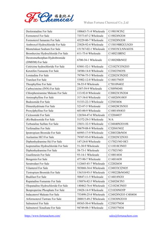 Wuhan Fortuna Chemical Co.,Ltd
https://www.fortunachem.com/ sales@fortunachem.com
Desloratadine For Sale 100643-71-8 Wholesale C19H19ClN2
Formoterol For Sale 73573-87-2 Wholesale C19H24N2O4
Formoterol fumarate For Sale 43229-80-7 Wholesale C23H28N2O8
Ambroxol Hydrochloride For Sale 23828-92-4 Wholesale C13H19BR2CLN2O
Montelukast Sodium For Sale 151767-02-1 Wholesale C35H35CLNNAO3S
Bromhexine Hydrochloride For Sale 611-75-6 Wholesale C14H21BRN2
Dextromethorphan Hydrobromide
(DMHM) For Sale
6700-34-1 Wholesale C18H28BrNO2
Cetirizine hydrochloride For Sale 83881-52-1 Wholesale C21H27Cl3N2O3
Ketotifen Fumarate For Sale 34580-14-8 Wholesale C23H23NO5S
Loratadine For Sale 79794-75-5 Wholesale C22H23ClN2O2
Tranilast For Sale 53902-12-8 Wholesale C18H17NO5
Theophylline For Sale 58-55-9 Wholesale C7H10N4O2
Carbocisteine (INN) For Sale 2387-59-9 Wholesale C5H9NO4S
Chlorpheniramine Maleate For Sale 113-92-8 Wholesale C20H23ClN2O4
Aminophylline For Sale 317-34-0 Wholesale C16H26N10O5
Budesonide For Sale 51333-22-3 Wholesale C25H34O6
Dimenhydrinate For Sale 523-87-5 Wholesale C24H28ClN5O3
Proxylphylline For Sale 603-00-9 Wholesale C10H14N4O3
Ciclesonide For Sale 126544-47-6 Wholesale C32H44O7
(R)-Budesonide For Sale 51372-29-3 Wholesale N/A
Terbutaline Sulfate For Sale 23031-32-5 Wholesale C24H40N2O10S
Terfenadine For Sale 50679-08-8 Wholesale C32H41NO2
Ipratropium Bromide For Sale 66985-17-9 Wholesale C20H32BrNO4
Azelastine HCl For Sale 79307-93-0 Wholesale C22H25Cl2N3O
Diphenhydramine Hcl For Sale 147-24-0 Wholesale C17H21NO·HCl
Isoprenaline Hydrochloride For Sale 51-30-9 Wholesale C11H18ClNO3
Diphenhydramine For Sale 58-73-1 Wholesale C17H21NO
Guaifenesin For Sale 93-14-1 Wholesale C10H14O4
Bengenin For Sale 477-90-7 Wholesale C14H16O9
Seratrodast For Sale 112665-43-7 Wholesale C22H26O4
Vilanterol For Sale 503068-34-6 Wholesale C24H33Cl2NO5
Tiotropium Bromide For Sale 136310-93-5 Wholesale C19H22BrNO4S2
Ibudilast For Sale 50847-11-5 Wholesale C14H18N2O
Rupatadine Fumarate For Sale 158876-82-5 Wholesale C26H26ClN3
Olopatadine Hydrochloride For Sale 140462-76-6 Wholesale C21H24ClNO3
Benproperine Phosphate For Sale 19428-14-9 Wholesale C21H30NO5P
Indacaterol Maleate For Sale 753498-25-8 Wholesale C24H28N2O3·C4H4O4
Arformoterol Tartrate For Sale 200815-49-2 Wholesale C23H30N2O10
Salmeterol For Sale 89365-50-4 Wholesale C25H37NO4
Salmeterol Xinafoate For Sale 94749-08-3 Wholesale C25H37NO4
 