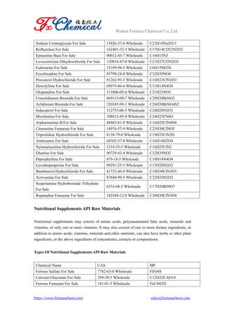 Wuhan Fortuna Chemical Co.,Ltd
https://www.fortunachem.com/ sales@fortunachem.com
Sodium Cromoglycate For Sale 15826-37-6 Wholesale C23H14Na2O11
Roflumilast For Sale 162401-32-3 Wholesale C17H14Cl2F2N2O3
Epinastine Base For Sale 80012-43-7 Wholesale C16H15N3
Levocetirizine Dihydrochloride For Sale 130018-87-0 Wholesale C21H27Cl3N2O3
Fudosteine For Sale 13189-98-5 Wholesale C6H13NO3S
Fexofenadine For Sale 83799-24-0 Wholesale C32H39NO4
Procaterol Hydrochloride For Sale 81262-93-3 Wholesale C16H23ClN2O3
Doxofylline For Sale 69975-86-6 Wholesale C11H14N4O4
Olopatadine For Sale 113806-05-6 Wholesale C21H23NO3
Umeclidinium Bromide For Sale 869113-09-7 Wholesale C29H34BrNO2
Aclidinium Bromide For Sale 320345-99-1 Wholesale C26H30BrNO4S2
Indacaterol For Sale 312753-06-3 Wholesale C24H28N2O3
Mizolastine For Sale 108612-45-9 Wholesale C24H25FN6O
Arpharmenine B For Sale 88465-81-0 Wholesale C16H25ClN4O4
Clemastine Fumarate For Sale 14976-57-9 Wholesale C25H30ClNO5
Triprolidine Hydrochloride For Sale 6138-79-0 Wholesale C19H25ClN2O
Amlexanox For Sale 68302-57-8 Wholesale C16H14N2O4
Xylometazoline Hydrochloride For Sale 1218-35-5 Wholesale C16H25ClN2
Ebastine For Sale 90729-43-4 Wholesale C32H39NO2
Diprophylline For Sale 479-18-5 Wholesale C10H14N4O4
Levodropropizine For Sale 99291-25-5 Wholesale C13H20N2O2
Bambuterol Hydrochloride For Sale 81732-46-9 Wholesale C18H30ClN3O5
Acrivastine For Sale 87848-99-5 Wholesale C22H24N2O2
Scopolamine Hydrobromide Trihydrate
For Sale
6533-68-2 Wholesale C17H28BrNO7
Rupatadine Fumarate For Sale 182349-12-8 Wholesale C30H30ClN3O4
Nutritional Supplements API Raw Materials
Nutritional supplements may consist of amino acids, polyunsaturated fatty acids, minerals and
vitamins, or only one or more vitamins; It may also consist of one or more dietary ingredients, in
addition to amino acids, vitamins, minerals and other nutrients, can also have herbs or other plant
ingredients, or the above ingredients of concentrates, extracts or compositions.
Types Of Nutritional Supplements API Raw Materials
Chemical Name CAS MF
Ferrous Sulfate For Sale 7782-63-0 Wholesale FEO4S
Calcium Gluconate For Sale 299-28-5 Wholesale C12H22CAO14
Ferrous Fumarate For Sale 141-01-5 Wholesale FeC4H2O
 