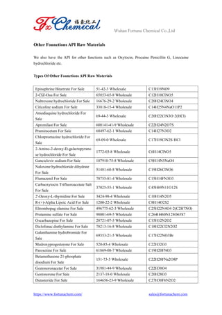Wuhan Fortuna Chemical Co.,Ltd
https://www.fortunachem.com/ sales@fortunachem.com
Other Founctions API Raw Materials
We also have the API for other functions such as Oxytocin, Procaine Penicillin G, Linocaine
hydrochloride etc.
Types Of Other Founctions API Raw Materials
Epinephrine Bitartrate For Sale 51-42-3 Wholesale C13H19NO9
2-CIZ-Osu For Sale 65853-65-8 Wholesale C12H10ClNO5
Naltrexone hydrochloride For Sale 16676-29-2 Wholesale C20H24ClNO4
Citicoline sodium For Sale 33818-15-4 Wholesale C14H25N4NaO11P2
Amodiaquine hydrochloride For
Sale
69-44-3 Wholesale C20H22ClN3O·2(HCl)
Apremilast For Sale 608141-41-9 Wholesale C22H24N2O7S
Pramiracetam For Sale 68497-62-1 Wholesale C14H27N3O2
Chlorpromazine hydrochloride For
Sale
69-09-0 Wholesale C17H19ClN2S·HCl
2-Amino-2-deoxy-D-galactopyrano
se hydrochloride For Sale
1772-03-8 Wholesale C6H14ClNO5
Ganciclovir sodium For Sale 107910-75-8 Wholesale C9H14N5NaO4
Naloxone hydrochloride dihydrate
For Sale
51481-60-8 Wholesale C19H26ClNO6
Flumazenil For Sale 78755-81-4 Wholesale C15H14FN3O3
Carbaoxytocin Trifluoroacetate Salt
For Sale
37025-55-1 Wholesale C45H69N11O12S
2'-Deoxy-L-thymidine For Sale 3424-98-4 Wholesale C10H14N2O5
R-(+)-Alpha Lipoic Acid For Sale 1200-22-2 Wholesale C8H14O2S2
Eltrombopag olamine For Sale 496775-62-3 Wholesale C25H22N4O4·2(C2H7NO)
Protamine sulfate For Sale 98001-69-5 Wholesale C264H460N128O65S7
Oxcarbazepine For Sale 28721-07-5 Wholesale C15H12N2O2
Diclofenac diethylamine For Sale 78213-16-8 Wholesale C18H22Cl2N2O2
Galanthamine hydrobromide For
Sale
69353-21-5 Wholesale C17H22NO3Br
Medroxyprogesterone For Sale 520-85-4 Wholesale C22H32O3
Paroxetine For Sale 61869-08-7 Wholesale C19H20FNO3
Betamethasone 21-phosphate
disodium For Sale
151-73-5 Wholesale C22H28FNa2O8P
Gestonoronacetat For Sale 31981-44-9 Wholesale C22H30O4
Gestonorone For Sale 2137-18-0 Wholesale C20H28O3
Dutasteride For Sale 164656-23-9 Wholesale C27H30F6N2O2
 