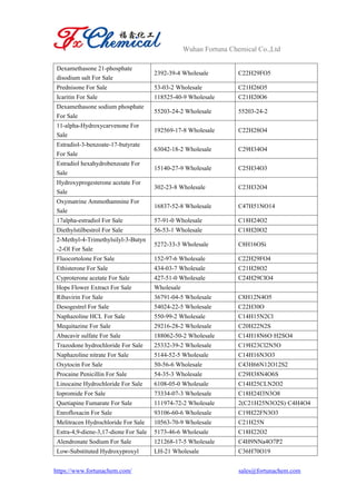 Wuhan Fortuna Chemical Co.,Ltd
https://www.fortunachem.com/ sales@fortunachem.com
Dexamethasone 21-phosphate
disodium salt For Sale
2392-39-4 Wholesale C22H29FO5
Prednisone For Sale 53-03-2 Wholesale C21H26O5
Icaritin For Sale 118525-40-9 Wholesale C21H20O6
Dexamethasone sodium phosphate
For Sale
55203-24-2 Wholesale 55203-24-2
11-alpha-Hydroxycarvenone For
Sale
192569-17-8 Wholesale C22H28O4
Estradiol-3-benzoate-17-butyrate
For Sale
63042-18-2 Wholesale C29H34O4
Estradiol hexahydrobenzoate For
Sale
15140-27-9 Wholesale C25H34O3
Hydroxyprogesterone acetate For
Sale
302-23-8 Wholesale C23H32O4
Oxymatrine Ammothamnine For
Sale
16837-52-8 Wholesale C47H51NO14
17alpha-estradiol For Sale 57-91-0 Wholesale C18H24O2
Diethylstilbestrol For Sale 56-53-1 Wholesale C18H20O2
2-Methyl-4-Trimethylsilyl-3-Butyn
-2-Ol For Sale
5272-33-3 Wholesale C8H16OSi
Fluocortolone For Sale 152-97-6 Wholesale C22H29FO4
Ethisterone For Sale 434-03-7 Wholesale C21H28O2
Cyproterone acetate For Sale 427-51-0 Wholesale C24H29ClO4
Hops Flower Extract For Sale Wholesale
Ribavirin For Sale 36791-04-5 Wholesale C8H12N4O5
Desogestrel For Sale 54024-22-5 Wholesale C22H30O
Naphazoline HCL For Sale 550-99-2 Wholesale C14H15N2Cl
Mequitazine For Sale 29216-28-2 Wholesale C20H22N2S
Abacavir sulfate For Sale 188062-50-2 Wholesale C14H18N6O·H2SO4
Trazodone hydrochloride For Sale 25332-39-2 Wholesale C19H23Cl2N5O
Naphazoline nitrate For Sale 5144-52-5 Wholesale C14H16N3O3
Oxytocin For Sale 50-56-6 Wholesale C43H66N12O12S2
Procaine Penicillin For Sale 54-35-3 Wholesale C29H38N4O6S
Linocaine Hydrochloride For Sale 6108-05-0 Wholesale C14H25CLN2O2
Iopromide For Sale 73334-07-3 Wholesale C18H24I3N3O8
Quetiapine Fumarate For Sale 111974-72-2 Wholesale 2(C21H25N3O2S)·C4H4O4
Enrofloxacin For Sale 93106-60-6 Wholesale C19H22FN3O3
Melitracen Hydrochloride For Sale 10563-70-9 Wholesale C21H25N
Estra-4,9-diene-3,17-dione For Sale 5173-46-6 Wholesale C18H22O2
Alendronate Sodium For Sale 121268-17-5 Wholesale C4H9NNa4O7P2
Low-Substituted Hydroxyproxyl LH-21 Wholesale C36H70O19
 