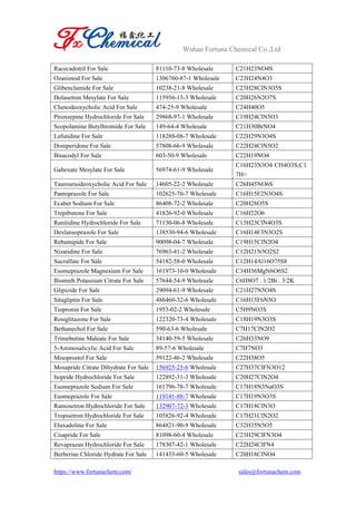 Wuhan Fortuna Chemical Co.,Ltd
https://www.fortunachem.com/ sales@fortunachem.com
Racecadotril For Sale 81110-73-8 Wholesale C21H23NO4S
Ozanimod For Sale 1306760-87-1 Wholesale C23H24N4O3
Glibenclamide For Sale 10238-21-8 Wholesale C23H28ClN3O5S
Dolasetron Mesylate For Sale 115956-13-3 Wholesale C20H26N2O7S
Chenodeoxycholic Acid For Sale 474-25-9 Wholesale C24H40O5
Pirenzepine Hydrochloride For Sale 29868-97-1 Wholesale C19H24ClN5O3
Scopolamine Butylbromide For Sale 149-64-4 Wholesale C21H30BrNO4
Lafutidine For Sale 118288-08-7 Wholesale C22H29N3O4S
Domperidone For Sale 57808-66-9 Wholesale C22H24ClN5O2
Bisacodyl For Sale 603-50-9 Wholesale C22H19NO4
Gabexate Mesylate For Sale 56974-61-9 Wholesale
C16H23N3O4·CH4O3S;C1
7H<
Tauroursodeoxycholic Acid For Sale 14605-22-2 Wholesale C26H45NO6S
Pantoprazole For Sale 102625-70-7 Wholesale C16H15F2N3O4S
Ecabet Sodium For Sale 86408-72-2 Wholesale C20H28O5S
Trepibutone For Sale 41826-92-0 Wholesale C16H22O6
Ranitidine Hydrochloride For Sale 71130-06-8 Wholesale C13H23ClN4O3S
Dexlansoprazole For Sale 138530-94-6 Wholesale C16H14F3N3O2S
Rebamipide For Sale 90098-04-7 Wholesale C19H15ClN2O4
Nizatidine For Sale 76963-41-2 Wholesale C12H21N5O2S2
Sucralfate For Sale 54182-58-0 Wholesale C12H14Al16O75S8
Esomeprazole Magnesium For Sale 161973-10-0 Wholesale C34H36MgN6O6S2
Bismuth Potassium Citrate For Sale 57644-54-9 Wholesale C6H8O7 . 1/2Bi . 3/2K
Glipizide For Sale 29094-61-9 Wholesale C21H27N5O4S
Sitagliptin For Sale 486460-32-6 Wholesale C16H15F6N5O
Tiopronin For Sale 1953-02-2 Wholesale C5H9NO3S
Rosiglitazone For Sale 122320-73-4 Wholesale C18H19N3O3S
Bethanechol For Sale 590-63-6 Wholesale C7H17ClN2O2
Trimebutine Maleate For Sale 34140-59-5 Wholesale C26H33NO9
5-Aminosalicylic Acid For Sale 89-57-6 Wholesale C7H7NO3
Misoprostol For Sale 59122-46-2 Wholesale C22H38O5
Mosapride Citrate Dihydrate For Sale 156925-25-6 Wholesale C27H37ClFN3O12
Itopride Hydrochloride For Sale 122892-31-3 Wholesale C20H27ClN2O4
Esomeprazole Sodium For Sale 161796-78-7 Wholesale C17H18N3NaO3S
Esomeprazole For Sale 119141-88-7 Wholesale C17H19N3O3S
Ramosetron Hydrochloride For Sale 132907-72-3 Wholesale C17H18ClN3O
Tropisetron Hydrochloride For Sale 105826-92-4 Wholesale C17H21ClN2O2
Eluxadoline For Sale 864821-90-9 Wholesale C32H35N5O5
Cisapride For Sale 81098-60-4 Wholesale C23H29ClFN3O4
Revaprazan Hydrochloride For Sale 178307-42-1 Wholesale C22H24ClFN4
Berberine Chloride Hydrate For Sale 141433-60-5 Wholesale C20H18ClNO4
 