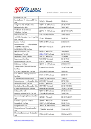 Wuhan Fortuna Chemical Co.,Ltd
https://www.fortunachem.com/ sales@fortunachem.com
Cellulose For Sale
Prostaglandin E1 (Alprostadil) For
Sale
745-65-3 Wholesale C20H33O5
Telaprevir (VX-950) For Sale 402957-28-2 Wholesale C36H53N7O6
Gabapentin For Sale 60142-96-3 Wholesale C9H17NO2
Vardenafil Hydrochloride
Trihydrate For Sale
224785-90-4 Wholesale C23H39ClN6O7S
Butafosfan For Sale 17316-67-5 Wholesale C7H17NO2P
1,3,5(10)-Estratrien-3-ol-17-one/Est
rone For Sale
53-16-7 Wholesale C18H22O2
Ectoine For Sale 96702-03-3 Wholesale C6H10N2O2
Betamethasone 17,21-dipropionate
/BETAMETHASONE
DIPROPIONATE For Sale
5593-20-4 Wholesale C27H34ClFO7
Dimetridazole For Sale 551-92-8 Wholesale C5H7N3O2
Praziquantel For Sale 55268-74-1 Wholesale C19H24N2O2
Megestrol Acetate For Sale 595-33-5 Wholesale C23H30O4
Isoproterenol For Sale 7683-59-2 Wholesale C11H17NO3
Fluoromethalone For Sale 426-13-1 Wholesale C22H29FO4
Pidotimod For Sale 121808-62-6 Wholesale C9H12N2O4S
Ademetionine Disulfate Tosylate
For Sale
97540-22-2 Wholesale C22H32N6O15S4
(-)-Corey Lactone Diol For Sale 32233-40-2 Wholesale C8H12O4
Saw Palmetto extract powder/oil
For Sale
84604-15-9 Wholesale C10H10O4
Rizatriptan Benzoate For Sale 145202-66-0 Wholesale C7H6O2
Betamethasone 17-valerate For Sale 2152-44-5 Wholesale C27H37FO6
Phenytoin Sodium For Sale 630-93-3 Wholesale C15H12N2NaO2
Furaltadone Hydrochloride For Sale 3759-92-0 Wholesale C13H17ClN4O6
Cisatracurium besylate For Sale 96946-42-8 Wholesale C65H82N2O18S2
Iodixanol For Sale 92339-11-2 Wholesale C35H44I6N6O15
Povidone iodine (PVP-I) For Sale 25655-41-8 Wholesale C6H9I2NO
Prednisolone phosphate sodium For
Sale
125-02-0 Wholesale C21H27Na2O8P
Estradiol Cypionate For Sale 313-06-4 Wholesale C26H36O3
Famciclovir For Sale 104227-87-4 Wholesale C14H19N5O4
Favipiravir For Sale 259793-96-9 Wholesale C5H4FN3O2
Beclomethasone Dipropionate For
Sale
5534-09-8 Wholesale C28H37ClO7
Disodium Pamidronate Hydrate For
Sale
57248-88-1 Wholesale C3H9NNa2O7P2
 