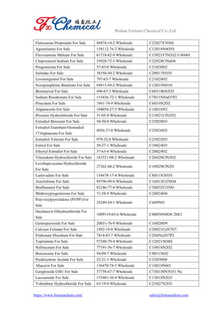 Wuhan Fortuna Chemical Co.,Ltd
https://www.fortunachem.com/ sales@fortunachem.com
Fluticasone Propionate For Sale 80474-14-2 Wholesale C22H27F3O4S
Agomelatine For Sale 138112-76-2 Wholesale C12H18N4O5S
Fluvoxamine Maleate For Sale 61718-82-9 Wholesale C15H21F3N2O2·C4H4O
Cloprostenol Sodium For Sale 55028-72-3 Wholesale C22H28ClNaO6
Progesterone For Sale 57-83-0 Wholesale C21H30O2
Sulindac For Sale 38194-50-2 Wholesale C20H17FO3S
Levonorgestrel For Sale 797-63-7 Wholesale C21H28O2
Norepinephrine Bitartrate For Sale 69815-49-2 Wholesale C12H19NO10
Bromisoval For Sale 496-67-3 Wholesale C6H11BrN2O2
Sodium Risedronate For Sale 115436-72-1 Wholesale C7H11NNaO7P2
Piracetam For Sale 7491-74-9 Wholesale C6H10N2O2
Atipamezole For Sale 104054-27-5 Wholesale C14H16N2
Procaine Hydrochloride For Sale 51-05-8 Wholesale C13H21ClN2O2
Estradiol Benzoate For Sale 50-50-0 Wholesale C25H28O3
Estradiol Enanthate/Oestradiol
17-heptanoate For Sale
4956-37-0 Wholesale C25H36O3
Estradiol Valerate For Sale 979-32-8 Wholesale C23H32O3
Estriol For Sale 50-27-1 Wholesale C18H24O3
Ethynyl Estradiol For Sale 57-63-6 Wholesale C20H24O2
Vilazodone Hydrochloride For Sale 163521-08-2 Wholesale C26H28ClN5O2
Levobupivacaine Hydrochloride
For Sale
27262-48-2 Wholesale C18H29ClN2O
Lamivudine For Sale 134678-17-4 Wholesale C8H11N3O3S
Aceclofenac For Sale 89796-99-6 Wholesale C16H13Cl2NO4
Benflumetol For Sale 82186-77-4 Wholesale C30H32Cl3NO
Medroxyprogesterone For Sale 71-58-9 Wholesale C24H34O4
Polyvinylpyrrolidone (PVPP) For
Sale
25249-54-1 Wholesale C6H9NO
Daclatasvir Dihydrochloride For
Sale
1009119-65-6 Wholesale C40H50N8O6·2HCl
Gentiopicroside For Sale 20831-76-9 Wholesale C16H20O9
Calcium Folinate For Sale 1492-18-8 Wholesale C20H21CaN7O7
Etidronate Disodium For Sale 7414-83-7 Wholesale C2H4Na2O7P2
Topiramate For Sale 97240-79-4 Wholesale C12H21NO8S
Nefiracetam For Sale 77191-36-7 Wholesale C14H18N2O2
Benzocaine For Sale 94-09-7 Wholesale C9H11NO2
Prednisolone Acetate For Sale 52-21-1 Wholesale C23H30O6
Abacavir For Sale 136470-78-5 Wholesale C14H18N6O
Ganglioside GM1 For Sale 37758-47-7 Wholesale C73H130N3O31·Na
Lacosamide For Sale 175481-36-4 Wholesale C13H18N2O3
Yohimbine Hydrochloride For Sale 65-19-0 Wholesale C21H27N2O3
 