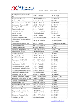 Wuhan Fortuna Chemical Co.,Ltd
https://www.fortunachem.com/ sales@fortunachem.com
Phenylephrine Hydrochloride For
Sale
61-76-7 Wholesale C9H15Cl2NO2
Valganciclovir For Sale 175865-60-8 Wholesale C14H22N6O5
Methimazole For Sale 60-56-0 Wholesale C4H6N2S
Prilocaine Hydrochloride For Sale 1786-81-8 Wholesale C13H21ClN2O
Orphenadrine Citrate For Sale 4596-23-0 Wholesale C24H31NO8
Levodopa For Sale 59-92-7 Wholesale C9H11NO4
Prednisolone For Sale 50-24-8 Wholesale C23H30O6
Aniracetam For Sale 72432-10-1 Wholesale C12H13NO3
Matrine For Sale 519-02-8 Wholesale C15H24N2O
Phenytoin For Sale 57-41-0 Wholesale C15H11N2NaO2
Cetrorelix Acetate For Sale 130143-01-0 Wholesale C70H92N17O14
Chlorhexidine Gluconate Solution
20% For Sale
18472-51-0 Wholesale C34H54Cl2N10O14
Chlorhexidine Acetate For Sale 56-95-1 Wholesale C22H30Cl2N10·2(C2H4O2)
Ondansetron For Sale 99614-02-5 Wholesale C17H18N4O
Carbomer 934 For Sale 9007-16-3 Wholesale C5H10O2
Levamisole Phosphate For Sale 32093-35-9 Wholesale C11H17N2O4PS
Betamethasone For Sale 378-44-9 Wholesale C22H29FO5
Lynestrenol For Sale 52-76-6 Wholesale C20H28O
Melengestrol For Sale 5633-18-1 Wholesale C23H30O3
Flumethasone For Sale 2135-17-3 Wholesale C22H28F2O5
Flumethasone Acid For Sale 28416-82-2 Wholesale C21H26F2O5
Norgestimate For Sale 35189-28-7 Wholesale C23H31NO3
Hydrocortisone For Sale 50-23-7 Wholesale C21H30O5
Norethisterone Acetate For Sale 51-98-9 Wholesale C22H28O3
Hydrocortisone Acetate For Sale 50-03-3 Wholesale C23H32O6
Norethisterone Enanthate For Sale 3836-23-5 Wholesale C27H38O3
Prednisone 21-acetate For Sale 125-10-0 Wholesale C23H28O6
Pamidronic Acid For Sale 40391-99-9 Wholesale C3H11NO7P2
Disodium Pamidronate For Sale 109552-15-0 Wholesale C3H19NNa2O12P2
Memantine Hydrochloride For Sale 41100-52-1 Wholesale C12H21N HCl
Cortisone Acetate For Sale 50-04-4 Wholesale C23H30O6
Nomegestrol For Sale 58691-88-6 Wholesale C21H28O3
Algestone Acetophenide For Sale 24356-94-3 Wholesale C29H36O4
Deflazacort For Sale 14484-47-0 Wholesale C25H31NO6
Desoximetasone For Sale 382-67-2 Wholesale C22H29FO4
Doxylamine Succinate For Sale 562-10-7 Wholesale C21H28N2O5
Diflorasone For Sale 2557-49-5 Wholesale C22H28F2O5
Diflorasone Diacetate For Sale 33564-31-7 Wholesale C26H32F2O7
Altrenogest For Sale 850-52-2 Wholesale C21H26O2
 