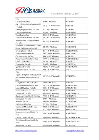 Wuhan Fortuna Chemical Co.,Ltd
https://www.fortunachem.com/ sales@fortunachem.com
Sale
Cholesterol For Sale 57-88-5 Wholesale C27H46O
4,4,5,5,5-Pentafluoro-1-pentanethio
l For Sale
148757-88-4 Wholesale C5H7F5S
6-Dehydroprogesterone For Sale 1162-56-7 Wholesale C21H28O2
Fluocinonide For Sale 356-12-7 Wholesale C26H32F2O7
Etomidate For Sale 33125-97-2 Wholesale C14H16N2O2
Entecavir Monohydrate For Sale 209216-23-9 Wholesale C12H17N5O4
Magnolia Bark Extract Honokiol
For Sale
35354-74-6 Wholesale C18H18O2
2-Tetralin-1-yl-4,5-dihydro-1H-imi
dazole Hydrochloride For Sale
522-48-5 Wholesale C13H17ClN2
Glucoraphanin For Sale 21414-41-5 Wholesale C12H23NO10S3
DL-Sulforaphane For Sale 142825-10-3 Wholesale C6H11NOS2
Cycloastragenol For Sale 84605-18-5 Wholesale C30H50O5
Pancuronium Bromide For Sale 15500-66-0 Wholesale C35H60Br2N2O4
Gallic Acid For Sale 149-91-7 Wholesale C7H6O5
Evodiamine For Sale 518-17-2 Wholesale C19H17N3O
Iguratimod For Sale 123663-49-0 Wholesale C17H14N2O6S
Protamine Sulfate For Sale 53597-25-4 Wholesale NULL
Ethyl
2-[[(2S)-1-(2-phenylacetyl)pyrrolidi
ne-2-carbonyl]amino]Acetate For
Sale
157115-85-0 Wholesale C17H22N2O4
Methyl Sulfone(MSM) For Sale 67-71-0 Wholesale C2H6O2S
Oseltamivir Phosphate For Sale 204255-11-8 Wholesale C16H31N2O8P
Minoxidil Sulphate For Sale 83701-22-8 Wholesale C9H15N5O4S
Capsaicin Powder For Sale 404-86-4 Wholesale C18H27NO3
Tioconazole For Sale 65899-73-2 Wholesale C16H13Cl3N2OS
Buspirone Hydrochloride For Sale 33386-08-2 Wholesale C21H32N5O2
Indometacin For Sale 53-86-1 Wholesale C19H16ClNO4
Bilirubin For Sale 635-65-4 Wholesale C33H34N4O6
Caffeic Acid For Sale 331-39-5 Wholesale C9H7O4
Nafamostat Mesylate For Sale 82956-11-4 Wholesale C20H21N5O5S
Oxiracetam For Sale 62613-82-5 Wholesale C6H10N2O3
Atipamezole Hydrochloride For
Sale
104075-48-1 Wholesale C14H17ClN2
Thyroid Powder For Sale 50809-32-0 Wholesale C15H11I4NO4.Na
Dorzolamide Hydrochloride For
Sale
130693-82-2 Wholesale C10H17ClN2O4S3
Bimatoprost For Sale 155206-00-1 Wholesale C25H37NO4
 