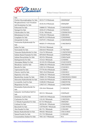Wuhan Fortuna Chemical Co.,Ltd
https://www.fortunachem.com/ sales@fortunachem.com
Sale
Choline Glycerophosphate For Sale 28319-77-9 Wholesale C8H20NO6P
Phosphonoformic Acid Trisodium
Salt Hexahydrate For Sale
34156-56-4 Wholesale CH6NaO6P
Febuxostat For Sale 144060-53-7 Wholesale C16H16N2O3S
Naringin For Sale 10236-47-2 Wholesale C27H32O14
Chlorhexidine For Sale 55-56-1 Wholesale C22H30Cl2N10
Bifendatatum For Sale 73536-69-3 Wholesale C20H18O10
Linagliptin For Sale 668270-12-0 Wholesale C25H28N8O2
Glimepiride For Sale 93479-97-1 Wholesale C24H34N4O5S
Vortioxetine Hydrobromide For
Sale
960203-27-4 Wholesale C18H23BrN2S
Iodine For Sale 7553-56-2 Wholesale I2
Nonivamide For Sale 2444-46-4 Wholesale C17H27NO3
Tetracaine Hydrochloride For Sale 136-47-0 Wholesale C15H25ClN2O2
Sodium Stearyl Fumarate For Sale 4070-80-8 Wholesale C22H39NaO4
Sodium Deoxycholate For Sale 302-95-4 Wholesale C24H41NaO4
Dydrogesterone For Sale 152-62-5 Wholesale C21H28O2
Almotriptan Malate For Sale 181183-52-8 Wholesale C21H31N3O7S
Minodronic Acid For Sale 180064-38-4 Wholesale C9H12N2O7P2
Baicalin For Sale 21967-41-9 Wholesale C21H18O11
Topiroxostat For Sale 577778-58-6 Wholesale C13H8N6
Chicoric Acid For Sale 70831-56-0 Wholesale C22H18O12
Huperzine A For Sale 120786-18-7 Wholesale C15H18N2O
Bazedoxifene Acetate For Sale 198481-33-3 Wholesale C30H34N2O3.C2H4O2
Duloxetine Hydrochloride For Sale 136434-34-9 Wholesale C18H20ClNOS
Levomefolic Acid For Sale 31690-09-2 Wholesale C20H25N7O6
Moguisteine For Sale 119637-67-1 Wholesale C16H21NO5S
Rimantadine Hydrochloride For
Sale
1501-84-4 Wholesale C12H22ClN
Iodoacetic Acid Sodium Salt For
Sale
305-53-3 Wholesale C2H2INaO2
Zoledronic Acid For Sale 118072-93-8 Wholesale C5H10N2O7P2
Cinchonine For Sale 118-10-5 Wholesale C19H22N2O
5,7-Diiodo-8-quinolinol For Sale 83-73-8 Wholesale C9H5I2NO
Cetilistat For Sale 282526-98-1 Wholesale C25H39NO3
Baricitinib For Sale 1187594-09-7 Wholesale C16H17N7O2S
Aloe Emodin For Sale 481-72-1 Wholesale C15H10O5
Betaine Hydrochloride For Sale 590-46-5 Wholesale C5H11ClNO2
Natural Esculin For Sale 531-75-9 Wholesale C15H16O9
Croscarmellose Sodium For Sale 74811-65-7 Wholesale N/A
 