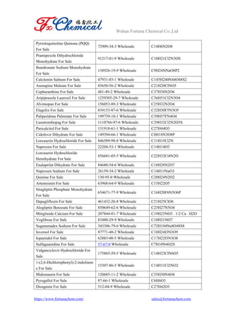 Wuhan Fortuna Chemical Co.,Ltd
https://www.fortunachem.com/ sales@fortunachem.com
Pyrroloquinoline Quinone (PQQ)
For Sale
72909-34-3 Wholesale C14H6N2O8
Pramipexole Dihydrochloride
Monohydrate For Sale
91217-81-9 Wholesale C10H21Cl2N3OS
Ibandronate Sodium Monohydrate
For Sale
138926-19-9 Wholesale C9H24NNaO8P2
Calcitonin Salmon For Sale 47931-85-1 Wholesale C145H240N44O48S2
Asenapine Maleate For Sale 85650-56-2 Wholesale C21H20ClNO5
Cepharanthine For Sale 481-49-2 Wholesale C37H38N2O6
Aripiprazole Lauroxil For Sale 1259305-29-7 Wholesale C36H51Cl2N3O4
Alvimopan For Sale 156053-89-3 Wholesale C25H32N2O4
Elagolix For Sale 834153-87-6 Wholesale C32H30F5N3O5
Paliperidone Palmitate For Sale 199739-10-1 Wholesale C39H57FN4O4
Lusutrombopag For Sale 1110766-97-6 Wholesale C29H32Cl2N2O5S
Paricalcitol For Sale 131918-61-1 Wholesale C27H44O3
Cidofovir Dihydrate For Sale 149394-66-1 Wholesale C8H18N3O8P
Lorcaserin Hydrochloride For Sale 846589-98-8 Wholesale C11H15Cl2N
Naproxen For Sale 22204-53-1 Wholesale C14H14O3
Lorcaserin Hydrochloride
Hemihydrate For Sale
856681-05-5 Wholesale C22H32Cl4N2O
Enalaprilat Dihydrate For Sale 84680-54-6 Wholesale C18H28N2O7
Naproxen Sodium For Sale 26159-34-2 Wholesale C14H13NaO3
Quinine For Sale 130-95-0 Wholesale C20H24N2O2
Artemisinin For Sale 63968-64-9 Wholesale C15H22O5
Sitagliptin Phosphate Monohydrate
For Sale
654671-77-9 Wholesale C16H20F6N5O6P
Dapagliflozin For Sale 461432-26-8 Wholesale C21H25ClO6
Alogliptin Benzoate For Sale 850649-62-6 Wholesale C25H27N5O4
Mitiglinide Calcium For Sale 207844-01-7 Wholesale C19H25NO3 . 1/2 Ca . H2O
Voglibose For Sale 83480-29-9 Wholesale C10H21NO7
Sugammadex Sodium For Sale 343306-79-6 Wholesale C72H104Na8O48S8
Ioversol For Sale 87771-40-2 Wholesale C18H24I3N3O9
Iopamidol For Sale 62883-00-5 Wholesale C17H22I3N3O8
Sulfaguanidine For Sale 57-67-0 Wholesale C7H10N4O2S
Valganciclovir Hydrochloride For
Sale
175865-59-5 Wholesale C14H23ClN6O5
1-(2,6-Dichlorophenyl)-2-indolinon
e For Sale
15307-86-5 Wholesale C14H11Cl2NO2
Midostaurin For Sale 120685-11-2 Wholesale C35H30N4O4
Pyrogallol For Sale 87-66-1 Wholesale C6H6O3
Diosgenin For Sale 512-04-9 Wholesale C27H42O3
 