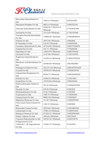Wuhan Fortuna Chemical Co.,Ltd
https://www.fortunachem.com/ sales@fortunachem.com
Moroxydine Hydrochloride For
Sale
3160-91-6 Wholesale C6H14ClN5O
Piperaquine Phosphate For Sale 4085-31-8 Wholesale C29H32Cl2N6
Fluoxetine Hydrochloride For Sale
56296-78-7/ 59333-67-4
Wholesale
C17H19ClF3NO
Amisulpride For Sale 71675-85-9 Wholesale C17H27N3O4S
Tiotropium Bromide Monohydrate
For Sale
139404-48-1 Wholesale C19H24BrNO5S2
Oridonin For Sale 28957-04-2 Wholesale C20H28O6
D-Tetrandrine For Sale 518-34-3 Wholesale C38H42N2O6
Lurasidone Hydrochloride For Sale 367514-88-3 Wholesale C28H37ClN4O2S
Fangchinoline For Sale 436-77-1 Wholesale C37H40N2O6
Iloperidone For Sale 133454-47-4 Wholesale C24H27FN2O4
Gliclazide For Sale 21187-98-4 Wholesale C15H21N3O3S
Pioglitazone Hydrochloride For
Sale
112529-15-4 Wholesale C19H21ClN2O3S
Minodronic Acid Monohydrate For
Sale
155648-60-5 Wholesale C9H14N2O8P2
Dolutegravir Sodium For Sale 1051375-19-9 Wholesale C20H18F2N3NaO5
Avanafil For Sale 330784-47-9 Wholesale C23H26ClN7O3
Gadopentetate Dimeglumine For
Sale
86050-77-3 Wholesale C28H54GdN5O20
Etodolac For Sale 41340-25-4 Wholesale C17H21NO3
Istradefylline For Sale 155270-99-8 Wholesale C20H24N4O4
Hydroxychloroquine Sulfate For
Sale
747-36-4 Wholesale C18H28ClN3O5S
Desonide For Sale 638-94-8 Wholesale C24H32O6
Methylprednisolone For Sale 83-43-2 Wholesale C22H30O5
Tropicamide For Sale 1508-75-4 Wholesale C17H20N2O2
Ginseng Extract For Sale 90045-38-8 Wholesale C15H24N2O
Meglumine Diatrizoate For Sale 131-49-7 Wholesale C18H26I3N3O9
Citrus Limon Extract Limonin For
Sale
1180-71-8 Wholesale C26H30O8
Brimonidine Tartrate For Sale 70359-46-5 Wholesale C15H16BrN5O6
Leflunomide For Sale 75706-12-6 Wholesale C12H9F3N2O2
Raltegravir Potassium For Sale 871038-72-1 Wholesale C20H20FKN6O5
Sodium Valproate For Sale 1069-66-5 Wholesale C8H15NaO2
Cinacalcet Hydrochloride For Sale 364782-34-3 Wholesale C22H23ClF3N
D-Dapoxetine hcl CAS
129938-20-1 / DL-Dapoxetine hcl
For Sale
119356-77-3 Wholesale C21H23NO
 