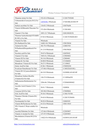 Wuhan Fortuna Chemical Co.,Ltd
https://www.fortunachem.com/ sales@fortunachem.com
Thiamine nitrate For Sale 532-43-4 Wholesale C12H17N5O4S
Cobamamide (Coenzyme B12) For
Sale
13870-90-1 Wholesale C72H100CoN18O17P
Sodium ascorbate For Sale 134-03-2 Wholesale C6H7NaO6
Vitamin K4Menadiol Diacetate For
Sale
573-20-6 Wholesale C15H14O4
Vitamin U For Sale 3493-12-7 Wholesale C6H14NO2ClS
Thiamine hydrochloride(VITAMIN
B1 HCL) For Sale
67-03-8 Wholesale C12H17ClN4OS.HCl
Vitamin For Sale Wholesale
DL-Panthenol For Sale 16485-10-2 Wholesale C9H19NO4
Tretinoin For Sale 302-79-4 Wholesale C20H27O2
D-Panthenol(Dexpanthenol) For
Sale
81-13-0 Wholesale C9H19NO4
Nicotinic acid For Sale 59-67-6 Wholesale C6H5NO2
Vitamin E For Sale 7695-91-2 Wholesale C29H50O2
Vitamin D2 For Sale 50-14-6 Wholesale C28H44O
Vitamin K1 For Sale 84-80-0 Wholesale C31H46O2
Menadione/ Vitamin K3 For Sale 58-27-5 Wholesale C11H8O2
Orotic Acid For Sale 65-86-1 Wholesale C5H4N2O4
D-calcium Pantothenate For Sale 137-08-6 Wholesale C18H32N2O10Ca
Vitamin B12 (Cyanocobalamin)
For Sale
68-19-9 Wholesale C63H88CoN14O14P
Menadione Sodium Bisulfite
(Vitamin K3) For Sale
130-37-0 Wholesale C11H9NaO5S
Sulbutiamine/Bisibutiamine For
Sale
3286-46-2 Wholesale C32H46N8O6S2
Ascorbic Acid (Vitamin C) For
Sale
50-81-7 Wholesale C6H8O6
Conzyme Q10 For Sale 303-98-0 Wholesale C59H90O4
Folic Acid For Sale 59-30-3 Wholesale C19H17N7O6
Thiamine Chloride (Vitamin B1)
For Sale
59-43-8 Wholesale C12H17ClN4OS
Nicotinamide For Sale 98-92-0 Wholesale C6H6N2O
Vitamin B6/Pyridoxine For Sale 65-23-6 Wholesale C8H11NO3
50% Vitamin E Water-soluble For
Sale
Wholesale
Ascorbyl Palmitate For Sale 137-66-6 Wholesale C22H38O7
Vitamin A Acetate For Sale 127-47-9 Wholesale C22H30O3
Mecobalamin (Vitamin B12) For
Sale
13422-55-4 Wholesale C63H91CoN13O14P
 