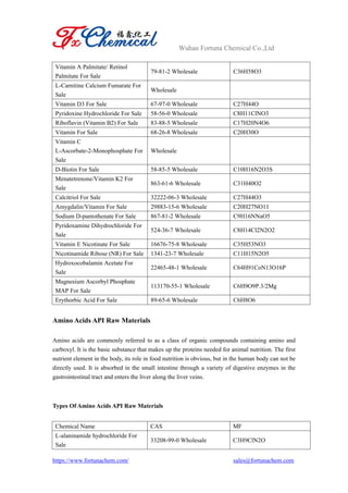 Wuhan Fortuna Chemical Co.,Ltd
https://www.fortunachem.com/ sales@fortunachem.com
Vitamin A Palmitate/ Retinol
Palmitate For Sale
79-81-2 Wholesale C36H58O3
L-Carnitine Calcium Fumarate For
Sale
Wholesale
Vitamin D3 For Sale 67-97-0 Wholesale C27H44O
Pyridoxine Hydrochloride For Sale 58-56-0 Wholesale C8H11ClNO3
Riboflavin (Vitamin B2) For Sale 83-88-5 Wholesale C17H20N4O6
Vitamin For Sale 68-26-8 Wholesale C20H30O
Vitamin C
L-Ascorbate-2-Monophosphate For
Sale
Wholesale
D-Biotin For Sale 58-85-5 Wholesale C10H16N2O3S
Menatetrenone/Vitamin K2 For
Sale
863-61-6 Wholesale C31H40O2
Calcitriol For Sale 32222-06-3 Wholesale C27H44O3
Amygdalin/Vitamin For Sale 29883-15-6 Wholesale C20H27NO11
Sodium D-pantothenate For Sale 867-81-2 Wholesale C9H16NNaO5
Pyridoxamine Dihydrochloride For
Sale
524-36-7 Wholesale C8H14Cl2N2O2
Vitamin E Nicotinate For Sale 16676-75-8 Wholesale C35H53NO3
Nicotinamide Ribose (NR) For Sale 1341-23-7 Wholesale C11H15N2O5
Hydroxocobalamin Acetate For
Sale
22465-48-1 Wholesale C64H91CoN13O16P
Magnesium Ascorbyl Phosphate
MAP For Sale
113170-55-1 Wholesale C6H9O9P.3/2Mg
Erythorbic Acid For Sale 89-65-6 Wholesale C6H8O6
Amino Acids API Raw Materials
Amino acids are commonly referred to as a class of organic compounds containing amino and
carboxyl. It is the basic substance that makes up the proteins needed for animal nutrition. The first
nutrient element in the body, its role in food nutrition is obvious, but in the human body can not be
directly used. It is absorbed in the small intestine through a variety of digestive enzymes in the
gastrointestinal tract and enters the liver along the liver veins.
Types Of Amino Acids API Raw Materials
Chemical Name CAS MF
L-alaninamide hydrochloride For
Sale
33208-99-0 Wholesale C3H9ClN2O
 
