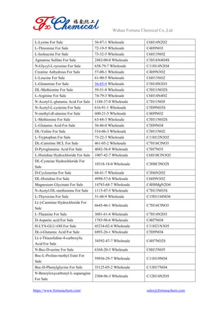 Wuhan Fortuna Chemical Co.,Ltd
https://www.fortunachem.com/ sales@fortunachem.com
L-Lysine For Sale 56-87-1 Wholesale C6H14N2O2
L-Threonine For Sale 72-19-5 Wholesale C4H9NO3
L-Isoleucine For Sale 73-32-5 Wholesale C6H13NO2
Agmatine Sulfate For Sale 2482-00-0 Wholesale C5H16N4O4S
N-Glycyl-L-tyrosine For Sale 658-79-7 Wholesale C11H14N2O4
Creatine Anhydrous For Sale 57-00-1 Wholesale C4H9N3O2
L-Leucine For Sale 61-90-5 Wholesale C6H13NO2
L-Glutamine For Sale 56-85-9 Wholesale C5H10N2O3
DL-Methionine For Sale 59-51-8 Wholesale C5H11NO2S
L-Arginine For Sale 74-79-3 Wholesale C6H14N4O2
N-Acetyl-L-glutamic Acid For Sale 1188-37-0 Wholesale C7H11NO5
N-Acetyl-L-cysteine For Sale 616-91-1 Wholesale C5H9NO3S
N-methyl-dl-alanine For Sale 600-21-5 Wholesale C4H9NO2
L-Methionine For Sale 63-68-3 Wholesale C5H11NO2S
L-Glutamic Acid For Sale 56-86-0 Wholesale C5H9NO4
DL-Valine For Sale 516-06-3 Wholesale C5H11NO2
L-Tryptophan For Sale 73-22-3 Wholesale C11H12N2O2
DL-Carnitine HCL For Sale 461-05-2 Wholesale C7H16ClNO3
D-Pyroglutamic Acid For Sale 4042-36-8 Wholesale C5H7NO3
L-Histidine Hydrochloride For Sale 1007-42-7 Wholesale C6H10ClN3O2
DL-Cysteine Hydrochloride For
Sale
10318-18-0 Wholesale C3H8ClNO2S
D-Cycloserine For Sale 68-41-7 Wholesale C3H6N2O2
DL-Histidine For Sale 4998-57-6 Wholesale C6H9N3O2
Magnesium Glycinate For Sale 14783-68-7 Wholesale C4H8MgN2O4
N-Acetyl-DL-methionine For Sale 1115-47-5 Wholesale C7H13NO3S
L-Thyroxine For Sale 51-48-9 Wholesale C15H11I4NO4
L(-)-Carnitine Hydrochloride For
Sale
6645-46-1 Wholesale C7H16ClNO3
L-Theanine For Sale 3081-61-6 Wholesale C7H14N2O3
D-Aspartic acid For Sale 1783-96-6 Wholesale C4H7NO4
H-LYS-GLU-OH For Sale 45234-02-4 Wholesale C11H21N3O5
D(-)-Glutamic Acid For Sale 6893-26-1 Wholesale C5H9NO4
L(-)-Thiazolidine-4-carboxylic
Acid For Sale
34592-47-7 Wholesale C4H7NO2S
N-Boc-D-serine For Sale 6368-20-3 Wholesale C8H15NO5
Boc-L-Proline-methyl Ester For
Sale
59936-29-7 Wholesale C11H19NO4
Boc-D-Phenylglycine For Sale 33125-05-2 Wholesale C13H17NO4
N-Benzyloxycarbonyl-L-asparagine
For Sale
2304-96-3 Wholesale C12H14N2O5
 