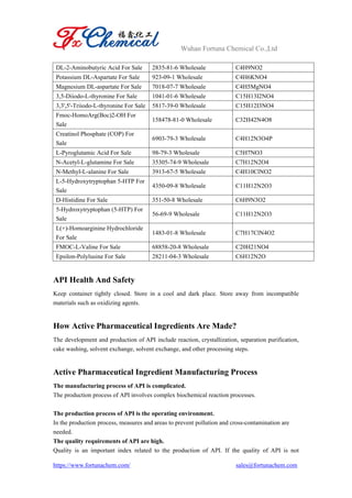 Wuhan Fortuna Chemical Co.,Ltd
https://www.fortunachem.com/ sales@fortunachem.com
DL-2-Aminobutyric Acid For Sale 2835-81-6 Wholesale C4H9NO2
Potassium DL-Aspartate For Sale 923-09-1 Wholesale C4H6KNO4
Magnesium DL-aspartate For Sale 7018-07-7 Wholesale C4H5MgNO4
3,5-Diiodo-L-thyronine For Sale 1041-01-6 Wholesale C15H13I2NO4
3,3',5'-Triiodo-L-thyronine For Sale 5817-39-0 Wholesale C15H12I3NO4
Fmoc-HomoArg(Boc)2-OH For
Sale
158478-81-0 Wholesale C32H42N4O8
Creatinol Phosphate (COP) For
Sale
6903-79-3 Wholesale C4H12N3O4P
L-Pyroglutamic Acid For Sale 98-79-3 Wholesale C5H7NO3
N-Acetyl-L-glutamine For Sale 35305-74-9 Wholesale C7H12N2O4
N-Methyl-L-alanine For Sale 3913-67-5 Wholesale C4H10ClNO2
L-5-Hydroxytryptophan 5-HTP For
Sale
4350-09-8 Wholesale C11H12N2O3
D-Histidine For Sale 351-50-8 Wholesale C6H9N3O2
5-Hydroxytryptophan (5-HTP) For
Sale
56-69-9 Wholesale C11H12N2O3
L(+)-Homoarginine Hydrochloride
For Sale
1483-01-8 Wholesale C7H17ClN4O2
FMOC-L-Valine For Sale 68858-20-8 Wholesale C20H21NO4
Epsilon-Polylusine For Sale 28211-04-3 Wholesale C6H12N2O
API Health And Safety
Keep container tightly closed. Store in a cool and dark place. Store away from incompatible
materials such as oxidizing agents.
How Active Pharmaceutical Ingredients Are Made?
The development and production of API include reaction, crystallization, separation purification,
cake washing, solvent exchange, solvent exchange, and other processing steps.
Active Pharmaceutical Ingredient Manufacturing Process
The manufacturing process of API is complicated.
The production process of API involves complex biochemical reaction processes.
The production process of API is the operating environment.
In the production process, measures and areas to prevent pollution and cross-contamination are
needed.
The quality requirements of API are high.
Quality is an important index related to the production of API. If the quality of API is not
 