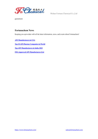 Wuhan Fortuna Chemical Co.,Ltd
https://www.fortunachem.com/ sales@fortunachem.com
guaranteed.
Fortunachem News
Keeping you up-to-date with all the latest information, news, and events about Fortunachem!
API Manufacturers in USA
Top 10 API Pharma Companies in World
Top API Manufacturers in India 2022
FDA Approved API Manufacturers List
 
