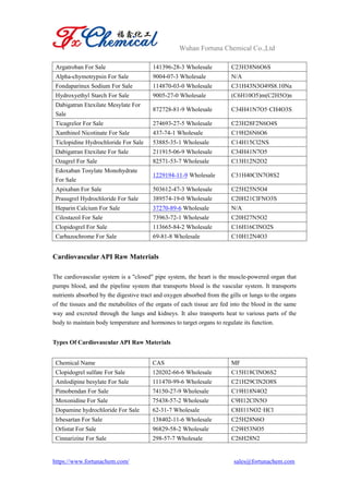 Wuhan Fortuna Chemical Co.,Ltd
https://www.fortunachem.com/ sales@fortunachem.com
Argatroban For Sale 141396-28-3 Wholesale C23H38N6O6S
Alpha-chymotrypsin For Sale 9004-07-3 Wholesale N/A
Fondaparinux Sodium For Sale 114870-03-0 Wholesale C31H43N3O49S8.10Na
Hydroxyethyl Starch For Sale 9005-27-0 Wholesale (C6H10O5)m(C2H5O)n
Dabigatran Etexilate Mesylate For
Sale
872728-81-9 Wholesale C34H41N7O5·CH4O3S
Ticagrelor For Sale 274693-27-5 Wholesale C23H28F2N6O4S
Xanthinol Nicotinate For Sale 437-74-1 Wholesale C19H26N6O6
Ticlopidine Hydrochloride For Sale 53885-35-1 Wholesale C14H15Cl2NS
Dabigatran Etexilate For Sale 211915-06-9 Wholesale C34H41N7O5
Ozagrel For Sale 82571-53-7 Wholesale C13H12N2O2
Edoxaban Tosylate Monohydrate
For Sale
1229194-11-9 Wholesale C31H40ClN7O8S2
Apixaban For Sale 503612-47-3 Wholesale C25H25N5O4
Prasugrel Hydrochloride For Sale 389574-19-0 Wholesale C20H21ClFNO3S
Heparin Calcium For Sale 37270-89-6 Wholesale N/A
Cilostazol For Sale 73963-72-1 Wholesale C20H27N5O2
Clopidogrel For Sale 113665-84-2 Wholesale C16H16ClNO2S
Carbazochrome For Sale 69-81-8 Wholesale C10H12N4O3
Cardiovascular API Raw Materials
The cardiovascular system is a "closed" pipe system, the heart is the muscle-powered organ that
pumps blood, and the pipeline system that transports blood is the vascular system. It transports
nutrients absorbed by the digestive tract and oxygen absorbed from the gills or lungs to the organs
of the tissues and the metabolites of the organs of each tissue are fed into the blood in the same
way and excreted through the lungs and kidneys. It also transports heat to various parts of the
body to maintain body temperature and hormones to target organs to regulate its function.
Types Of Cardiovascular API Raw Materials
Chemical Name CAS MF
Clopidogrel sulfate For Sale 120202-66-6 Wholesale C15H18ClNO6S2
Amlodipine besylate For Sale 111470-99-6 Wholesale C21H29ClN2O8S
Pimobendan For Sale 74150-27-9 Wholesale C19H18N4O2
Moxonidine For Sale 75438-57-2 Wholesale C9H12ClN5O
Dopamine hydrochloride For Sale 62-31-7 Wholesale C8H11NO2·HCl
Irbesartan For Sale 138402-11-6 Wholesale C25H28N6O
Orlistat For Sale 96829-58-2 Wholesale C29H53NO5
Cinnarizine For Sale 298-57-7 Wholesale C26H28N2
 