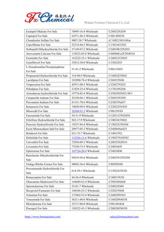 Wuhan Fortuna Chemical Co.,Ltd
https://www.fortunachem.com/ sales@fortunachem.com
Enalapril Maleate For Sale 76095-16-4 Wholesale C24H32N2O9
Captopril For Sale 62571-86-2 Wholesale C9H14NO3S
Chondroitin Sulfate For Sale 9007-28-7 Wholesale (C14H21NO14S)n
Ciprofibrate For Sale 52214-84-3 Wholesale C13H14Cl2O3
Naftopidil Dihydrochloride For Sale 57149-07-2 Wholesale C24H30Cl2N2O3
Atorvastatin Calcium For Sale 134523-03-8 Wholesale C66H68Ca2F2N4O10
Ezetimibe For Sale 163222-33-1 Wholesale C24H21F2NO3
Gemfibrozil For Sale 25812-30-0 Wholesale C15H22O3
L-Noradrenaline/Norepinephrine
For Sale
51-41-2 Wholesale C8H11NO3
Propranolol Hydrochloride For Sale 318-98-9 Wholesale C16H22ClNO2
Lacidipine For Sale 103890-78-4 Wholesale C26H33NO6
Vinpocetine For Sale 42971-09-5 Wholesale C22H27N2O2
Nifedipine For Sale 21829-25-4 Wholesale C17H18N2O6
Amiodarone hydrochloride For Sale 19774-82-4 Wholesale C25H29I2NO3·HCl
Cinepazide maleate For Sale 26328-04-1 Wholesale C26H33N3O9
Pravastatin Sodium For Sale 81131-70-6 Wholesale C23H35NaO7
Ketanserin For Sale 74050-98-9 Wholesale C22H22FN3O3
Minoxidil For Sale 38304-91-5 Wholesale C9H15N5O
Furosemide For Sale 54-31-9 Wholesale C12H11ClN2O5S
Etilefrine Hydrochloride For Sale 943-17-9 Wholesale C10H16ClNO2
Prazosin Hydrochloride For Sale 19237-84-4 Wholesale C19H22ClN5O4
Escin Monosodium Salt For Sale 20977-05-3 Wholesale C54H84NaO23
Bendazol For Sale 621-72-7 Wholesale C14H12N2
Dofetilide For Sale 115256-11-6 Wholesale C19H27N3O5S2
Carvedilol For Sale 72956-09-3 Wholesale C28H32N2O10
Lovastatin For Sale 75330-75-5 Wholesale C24H36O5
Eplerenone For Sale 107724-20-9 Wholesale C24H30O6
Ranolazine Dihydrochloride For
Sale
95635-56-6 Wholesale C24H35Cl2N3O4
Ginkgo Biloba Extract For Sale 90045-36-6 Wholesale C8H9NO4S
Procainamide Hydrochloride For
Sale
614-39-1 Wholesale C13H22ClN3O
Rutaecarpine For Sale 84-26-4 Wholesale C18H13N3O
Olmesartan Medoxomil For Sale 144689-63-4 Wholesale C29H30N6O6
Spironolactone For Sale 52-01-7 Wholesale C24H32O4S
Bisoprolol Fumarate For Sale 104344-23-2 Wholesale C22H35NO8
Valsartan For Sale 137862-53-4 Wholesale C24H29N5O3
Torasemide For Sale 56211-40-6 Wholesale C16H20N4O3S
Molsidomine For Sale 25717-80-0 Wholesale C9H14N4O4
Prasugrel For Sale 150322-43-3 Wholesale C20H20FNO3S
 