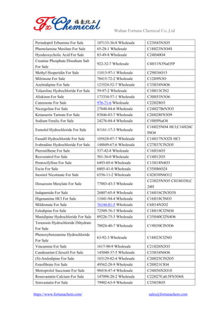 Wuhan Fortuna Chemical Co.,Ltd
https://www.fortunachem.com/ sales@fortunachem.com
Perindopril Erbumine For Sale 107133-36-8 Wholesale C23H43N3O5
Phentolamine Mesilate For Sale 65-28-1 Wholesale C18H23N3O4S
Hyodeoxycholic Acid For Sale 83-49-8 Wholesale C24H40O4
Creatine Phosphate Disodium Salt
For Sale
922-32-7 Wholesale C4H11N3NaO5P
Methyl Hesperidin For Sale 11013-97-1 Wholesale C29H36O15
Milrinone For Sale 78415-72-2 Wholesale C12H9N3O
Azelnidipine For Sale 123524-52-7 Wholesale C33H34N4O6
Tolazoline Hydrochloride For Sale 59-97-2 Wholesale C10H13ClN2
Aliskiren For Sale 173334-57-1 Wholesale C30H53N3O6
Canrenone For Sale 976-71-6 Wholesale C22H28O3
Nicergoline For Sale 27848-84-6 Wholesale C24H27BrN3O3
Ketanserin Tartrate For Sale 83846-83-7 Wholesale C26H28FN3O9
Sodium Ferulic For Sale 24276-84-4 Wholesale C10H9NaO4
Esmolol Hydrochloride For Sale 81161-17-3 Wholesale
C16H25NO4·HCl;C16H26C
lNO4
Fasudil Hydrochloride For Sale 105628-07-7 Wholesale C14H17N3O2S·HCl
Ivabradine Hydrochloride For Sale 148849-67-6 Wholesale C27H37ClN2O5
Pterostilbene For Sale 537-42-8 Wholesale C16H16O3
Resveratrol For Sale 501-36-0 Wholesale C14H12O3
Pentoxifylline For Sale 6493-05-6 Wholesale C13H18N4O3
Escin For Sale 6805-41-0 Wholesale C55H86O24
Inositol Nicotinate For Sale 6556-11-2 Wholesale C42H30N6O12
Doxazosin Mesylate For Sale 77883-43-3 Wholesale
C23H25N5O5·CH3SO3H;C
24H
Indapamide For Sale 26807-65-8 Wholesale C16H16ClN3O3S
Higenamine HCl For Sale 11041-94-4 Wholesale C16H18ClNO3
Mildronate For Sale 76144-81-5 Wholesale C6H14N2O2
Felodipine For Sale 72509-76-3 Wholesale C18H19Cl2NO4
Manidipine Hydrochloride For Sale 89226-75-5 Wholesale C35H40Cl2N4O6
Terazosin Hydrochloride Dihydrate
For Sale
70024-40-7 Wholesale C19H30ClN5O6
Phenoxybenzamine Hydrochloride
For Sale
63-92-3 Wholesale C18H23Cl2NO
Vincamine For Sale 1617-90-9 Wholesale C21H26N2O3
Candesartan Cilexetil For Sale 145040-37-5 Wholesale C33H34N6O6
(S)-Amlodipine For Sale 103129-82-4 Wholesale C20H25ClN2O5
Fenofibrate For Sale 49562-28-9 Wholesale C20H21ClO4
Metroprolol Succinate For Sale 98418-47-4 Wholesale C34H56N2O10
Rosuvastatin Calcium For Sale 147098-20-2 Wholesale C22H27Ca0.5FN3O6S
Simvastatin For Sale 79902-63-9 Wholesale C25H38O5
 