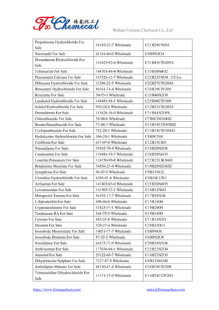 Wuhan Fortuna Chemical Co.,Ltd
https://www.fortunachem.com/ sales@fortunachem.com
Propafenone Hydrochloride For
Sale
34183-22-7 Wholesale C21H28ClNO3
Nicorandil For Sale 65141-46-0 Wholesale C8H9N3O4
Dronedarone Hydrochloride For
Sale
141625-93-6 Wholesale C31H45ClN2O5S
Telmisartan For Sale 144701-48-4 Wholesale C33H30N4O2
Pitavastatin Calcium For Sale 147526-32-7 Wholesale C25H23FNO4 . 1/2 Ca
Diltiazem Hydrochloride For Sale 33286-22-5 Wholesale C22H27ClN2O4S
Benazepril Hydrochloride For Sale 86541-74-4 Wholesale C24H29ClN2O5
Reserpine For Sale 50-55-5 Wholesale C33H40N2O9
Landiolol Hydrochloride For Sale 144481-98-1 Wholesale C25H40ClN3O8
Sotalol Hydrochloride For Sale 959-24-0 Wholesale C12H21ClN2O3S
Dronedarone For Sale 141626-36-0 Wholesale C31H44N2O5S
Chlorothiazide For Sale 58-94-6 Wholesale C7H6ClN3O4S2
Bendroflumethiazide For Sale 73-48-3 Wholesale C15H14F3N3O4S2
Cyclopenthiazide For Sale 742-20-1 Wholesale C13H18ClN3O4S2
Hydralazine Hydrochloride For Sale 304-20-1 Wholesale C8H9ClN4
Clofibrate For Sale 637-07-0 Wholesale C12H15ClO3
Nitrendipine For Sale 39562-70-4 Wholesale C18H20N2O6
Candesartan For Sale 139481-59-7 Wholesale C24H20N6O3
Losartan Potassium For Sale 124750-99-8 Wholesale C22H22ClKN6O
Betahistine Mesylate For Sale 54856-23-4 Wholesale C10H20N2O6S2
Synephrine For Sale 94-07-5 Wholesale C9H13NO2
Clonidine Hydrochloride For Sale 4205-91-8 Wholesale C9H10Cl3N3
Azilsartan For Sale 147403-03-0 Wholesale C25H20N4O5
Levosimendan For Sale 141505-33-1 Wholesale C14H12N6O
Metoprolol Tartrate For Sale 56392-17-7 Wholesale C17H28NO6
L-Epicatechin For Sale 490-46-0 Wholesale C15H14O6
Cryptotanshinone For Sale 35825-57-1 Wholesale C19H20O3
Tanshinone IIA For Sale 568-72-9 Wholesale C19H18O3
Cytisine For Sale 485-35-8 Wholesale C11H14N2O
Diosmin For Sale 520-27-4 Wholesale C28H32O15
Isosorbide Mononitrate For Sale 16051-77-7 Wholesale C6H9NO6
Isosorbide Dinitrate For Sale 87-33-2 Wholesale C6H8N2O8
Nisoldipine For Sale 63675-72-9 Wholesale C20H24N2O6
Ambrisentan For Sale 177036-94-1 Wholesale C22H22N2O4
Atenolol For Sale 29122-68-7 Wholesale C14H22N2O3
Dihydralazine Sulphate For Sale 7327-87-9 Wholesale C8H12N6O4S
Amlodipine Maleate For Sale 88150-47-4 Wholesale C24H29ClN2O9
Trimetazidine Dihydrochloride For
Sale
13171-25-0 Wholesale C14H24Cl2N2O3
 
