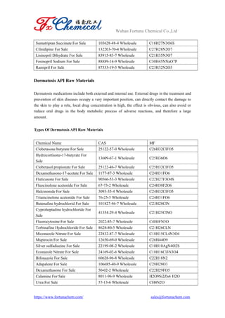 Wuhan Fortuna Chemical Co.,Ltd
https://www.fortunachem.com/ sales@fortunachem.com
Sumatriptan Succinate For Sale 103628-48-4 Wholesale C18H27N3O6S
Cilnidipine For Sale 132203-70-4 Wholesale C27H28N2O7
Lisinopril Dihydrate For Sale 83915-83-7 Wholesale C21H35N3O7
Fosinopril Sodium For Sale 88889-14-9 Wholesale C30H45NNaO7P
Ramipril For Sale 87333-19-5 Wholesale C23H32N2O5
Dermatosis API Raw Materials
Dermatosis medications include both external and internal use. External drugs in the treatment and
prevention of skin diseases occupy a very important position, can directly contact the damage to
the skin to play a role, local drug concentration is high, the effect is obvious, can also avoid or
reduce oral drugs in the body metabolic process of adverse reactions, and therefore a large
amount.
Types Of Dermatosis API Raw Materials
Chemical Name CAS MF
Clobetasone butyrate For Sale 25122-57-0 Wholesale C26H32ClFO5
Hydrocortisone-17-butyrate For
Sale
13609-67-1 Wholesale C25H36O6
Clobetasol propionate For Sale 25122-46-7 Wholesale C25H32ClFO5
Dexamethasone-17-acetate For Sale 1177-87-3 Wholesale C24H31FO6
Fluticasone For Sale 90566-53-3 Wholesale C22H27F3O4S
Fluocinolone acetonide For Sale 67-73-2 Wholesale C24H30F2O6
Halcinonide For Sale 3093-35-4 Wholesale C24H32ClFO5
Triamcinolone acetonide For Sale 76-25-5 Wholesale C24H31FO6
Butenafine hydrochlorid For Sale 101827-46-7 Wholesale C23H28ClN
Cyproheptadine hydrochloride For
Sale
41354-29-4 Wholesale C21H25ClNO
Fluorocytosine For Sale 2022-85-7 Wholesale C4H4FN3O
Terbinafine Hydrochloride For Sale 8628-80-5 Wholesale C21H26CLN
Miconazole Nitrate For Sale 22832-87-7 Wholesale C18H15CL4N3O4
Mupirocin For Sale 12650-69-0 Wholesale C26H44O9
Silver sulfadiazine For Sale 22199-08-2 Wholesale C10H10AgN4O2S
Econazole Nitrate For Sale 24169-02-6 Wholesale C18H16Cl3N3O4
Bifonazole For Sale 60628-96-8 Wholesale C22H18N2
Adapalene For Sale 106685-40-9 Wholesale C28H28O3
Dexamethasone For Sale 50-02-2 Wholesale C22H29FO5
Calamine For Sale 8011-96-9 Wholesale H2O9Si2Zn4·H2O
Urea For Sale 57-13-6 Wholesale CH4N2O
 