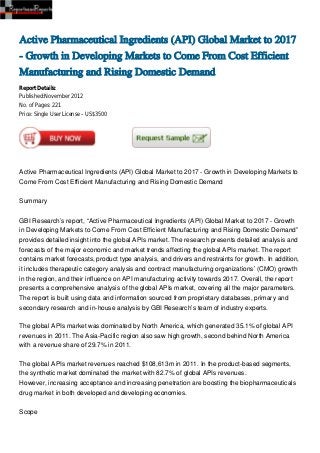 Active Pharmaceutical Ingredients (API) Global Market to 2017
- Growth in Developing Markets to Come From Cost Efficient
Manufacturing and Rising Domestic Demand
Report Details:
Published:November 2012
No. of Pages: 221
Price: Single User License – US$3500




Active Pharmaceutical Ingredients (API) Global Market to 2017 - Growth in Developing Markets to
Come From Cost Efficient Manufacturing and Rising Domestic Demand


Summary


GBI Research’s report, “Active Pharmaceutical Ingredients (API) Global Market to 2017 - Growth
in Developing Markets to Come From Cost Efficient Manufacturing and Rising Domestic Demand”
provides detailed insight into the global APIs market. The research presents detailed analysis and
forecasts of the major economic and market trends affecting the global APIs market. The report
contains market forecasts, product type analysis, and drivers and restraints for growth. In addition,
it includes therapeutic category analysis and contract manufacturing organizations’ (CMO) growth
in the region, and their influence on API manufacturing activity towards 2017. Overall, the report
presents a comprehensive analysis of the global APIs market, covering all the major parameters.
The report is built using data and information sourced from proprietary databases, primary and
secondary research and in-house analysis by GBI Research’s team of industry experts.

The global APIs market was dominated by North America, which generated 35.1% of global API
revenues in 2011. The Asia-Pacific region also saw high growth, second behind North America
with a revenue share of 29.7% in 2011.

The global APIs market revenues reached $108,613m in 2011. In the product-based segments,
the synthetic market dominated the market with 82.7% of global APIs revenues.
However, increasing acceptance and increasing penetration are boosting the biopharmaceuticals
drug market in both developed and developing economies.


Scope
 