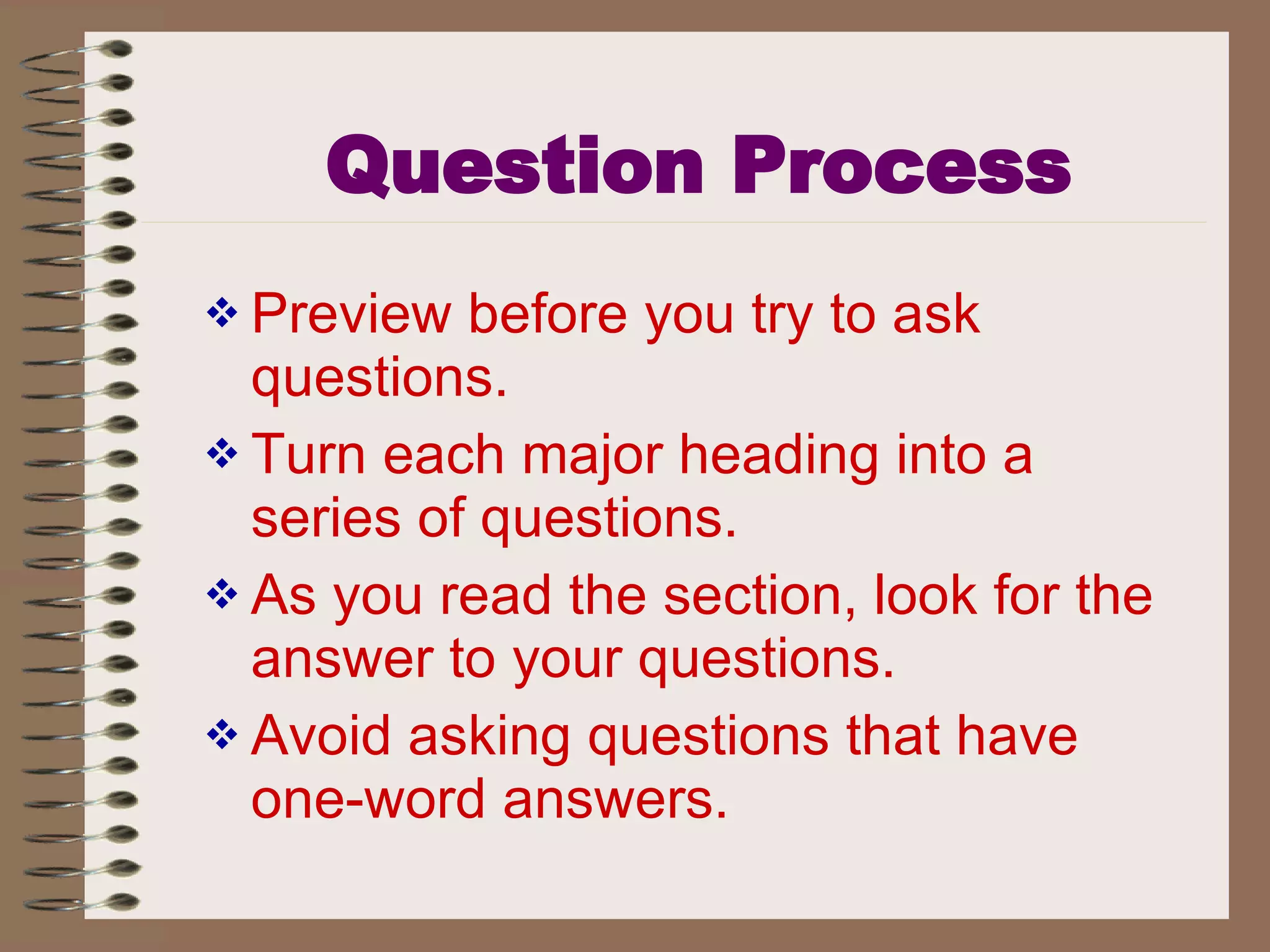 Question Process Preview before you try to ask questions. Turn each major heading into a series of questions. As you read the section, look for the answer to your questions. Avoid asking questions that have one-word answers. 