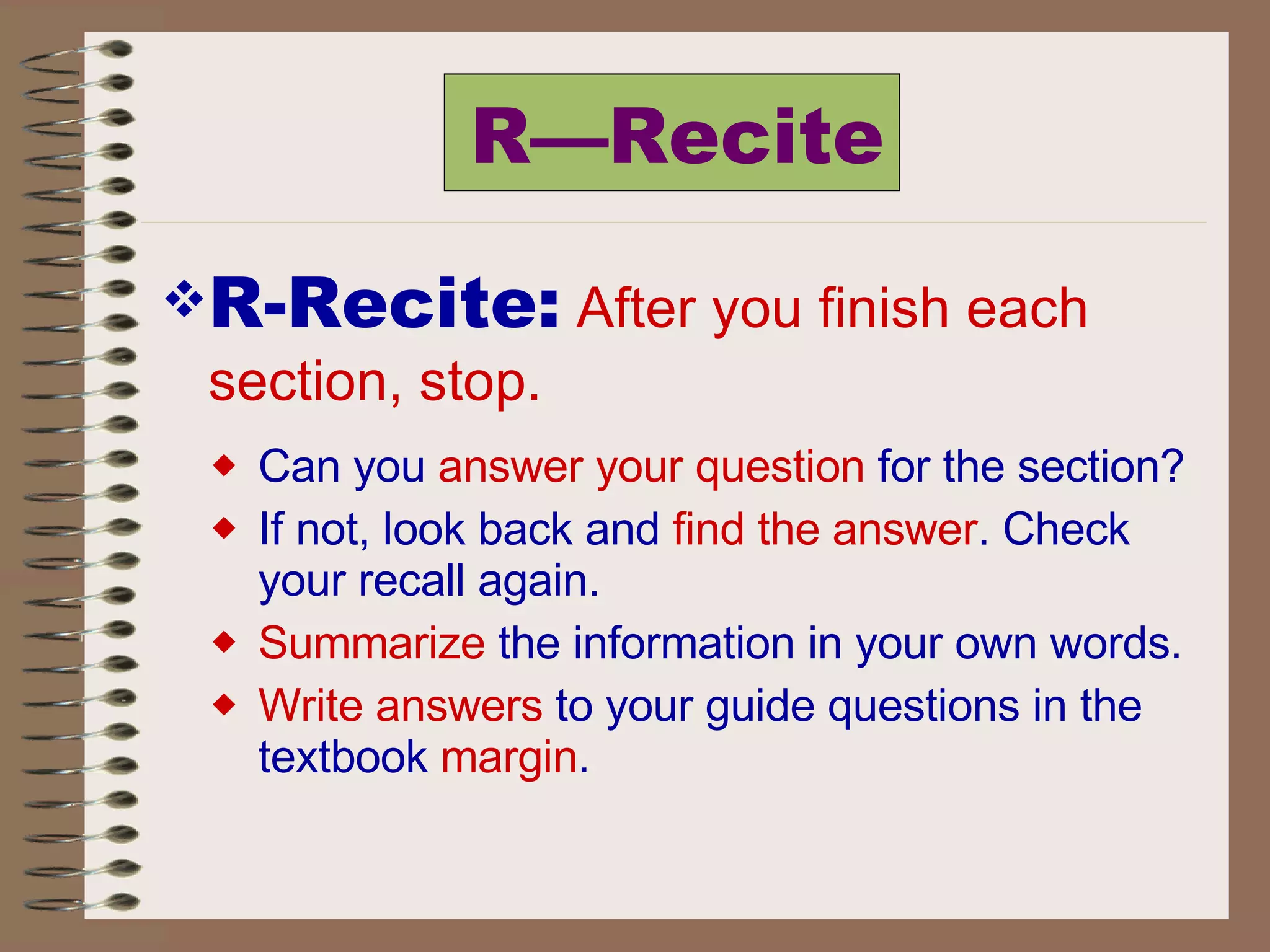 R—Recite R-Recite:   After you finish each section, stop.  Can you  answer your question  for the section?  If not, look back and  find the answer . Check your recall again.  Summarize  the information in your own words.  Write answers  to your guide questions in the textbook  margin . 