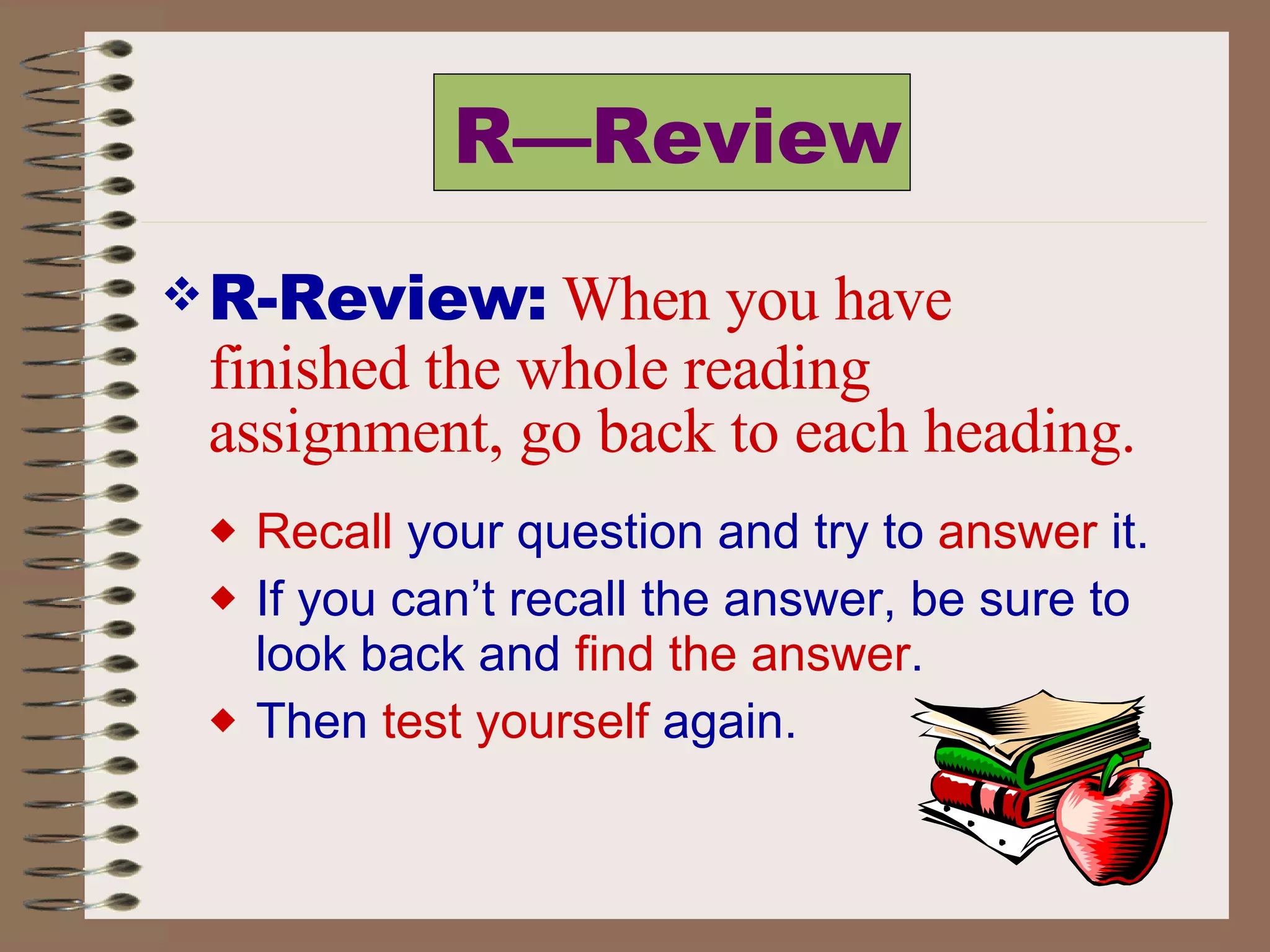 R—Review R-Review:   When you have finished the whole reading assignment, go back to each heading. Recall  your question and try to  answer  it.  If you can’t recall the answer, be sure to look back and  find the answer .  Then  test yourself  again. 