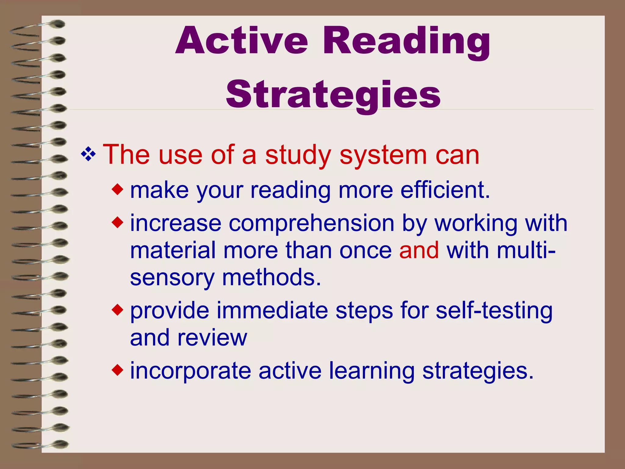 Active Reading Strategies The use of a study system can   make your reading more efficient.  increase comprehension by working with material more than once  and  with multi-sensory methods.  provide immediate steps for self-testing and review  incorporate active learning strategies.  