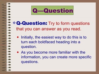 Q—Question Q-Question:   Try to form questions that you can answer as you read.   Initially, the easiest way to do this is to turn each boldfaced heading into a question.  As you become more familiar with the information, you can create more specific questions.  