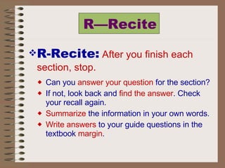 R—Recite R-Recite:   After you finish each section, stop.  Can you  answer your question  for the section?  If not, look back and  find the answer . Check your recall again.  Summarize  the information in your own words.  Write answers  to your guide questions in the textbook  margin . 