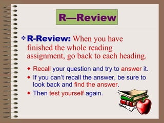 R—Review R-Review:   When you have finished the whole reading assignment, go back to each heading. Recall  your question and try to  answer  it.  If you can’t recall the answer, be sure to look back and  find the answer .  Then  test yourself  again. 