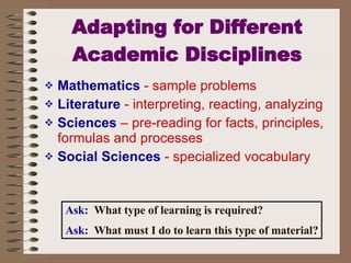 Adapting for Different Academic Disciplines Mathematics  - sample problems Literature  - interpreting, reacting, analyzing Sciences  – pre-reading for facts, principles, formulas and processes Social Sciences  - specialized vocabulary Ask:   What type of learning is required? Ask:   What must I do to learn this type of material? 
