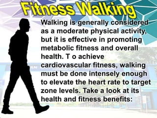 Walking is generally considered
as a moderate physical activity,
but it is effective in promoting
metabolic fitness and overall
health. T o achieve
cardiovascular fitness, walking
must be done intensely enough
to elevate the heart rate to target
zone levels. Take a look at its
health and fitness benefits:
 