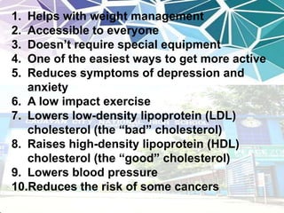 1. Helps with weight management
2. Accessible to everyone
3. Doesn’t require special equipment
4. One of the easiest ways to get more active
5. Reduces symptoms of depression and
anxiety
6. A low impact exercise
7. Lowers low-density lipoprotein (LDL)
cholesterol (the “bad” cholesterol)
8. Raises high-density lipoprotein (HDL)
cholesterol (the “good” cholesterol)
9. Lowers blood pressure
10.Reduces the risk of some cancers
 
