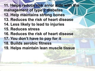 11. Helps reduce risk an/or aids with the
management of type 2 diabetes
12. Help maintains strong bones
13. Reduces the risk of heart disease
14. Less likely to lead to injuries
15. Reduces stress
16. Reduces the risk of heart disease
17. You don’t have to pay for it
18. Builds aerobic fitness
19. Helps maintain lean muscle tissue
 