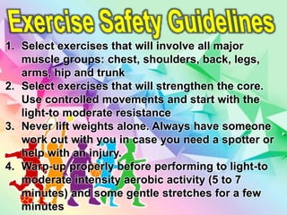 1. Select exercises that will involve all major
muscle groups: chest, shoulders, back, legs,
arms, hip and trunk
2. Select exercises that will strengthen the core.
Use controlled movements and start with the
light-to moderate resistance
3. Never lift weights alone. Always have someone
work out with you in case you need a spotter or
help with an injury.
4. Warp-up properly before performing to light-to
moderate intensity aerobic activity (5 to 7
minutes) and some gentle stretches for a few
minutes
 