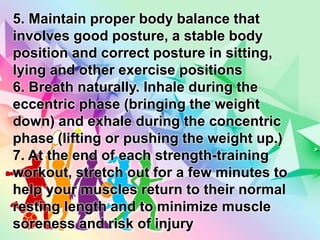 5. Maintain proper body balance that
involves good posture, a stable body
position and correct posture in sitting,
lying and other exercise positions
6. Breath naturally. Inhale during the
eccentric phase (bringing the weight
down) and exhale during the concentric
phase (lifting or pushing the weight up.)
7. At the end of each strength-training
workout, stretch out for a few minutes to
help your muscles return to their normal
resting length and to minimize muscle
soreness and risk of injury
 
