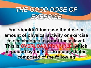 You shouldn’t increase the dose or
amount of physical activity or exercise
to see changes in your fitness level.
This is OVERLOAD PRINCIPLE, which
is guided by the FITT Principle that is
composed of the following
 