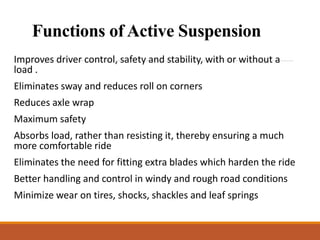 Functions of Active Suspension
Improves driver control, safety and stability, with or without a
load .
Eliminates sway and reduces roll on corners
Reduces axle wrap
Maximum safety
Absorbs load, rather than resisting it, thereby ensuring a much
more comfortable ride
Eliminates the need for fitting extra blades which harden the ride
Better handling and control in windy and rough road conditions
Minimize wear on tires, shocks, shackles and leaf springs
 
