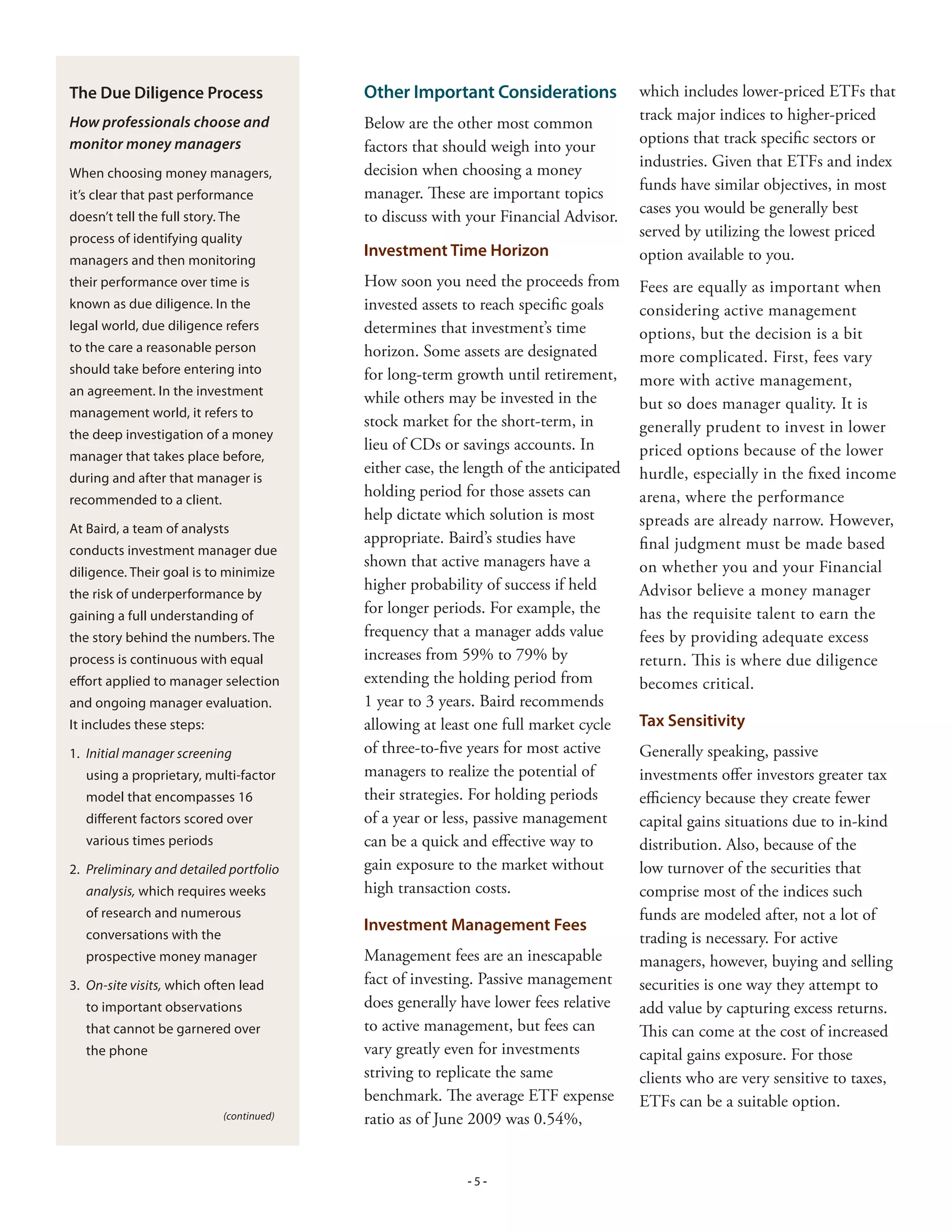 The Due Diligence Process                 Other Important Considerations               which includes lower-priced ETFs that
How professionals choose and                                                           track major indices to higher-priced
                                          Below are the other most common
monitor money managers                                                                 options that track specific sectors or
                                          factors that should weigh into your
                                                                                       industries. Given that ETFs and index
When choosing money managers,             decision when choosing a money
                                                                                       funds have similar objectives, in most
it’s clear that past performance          manager. These are important topics
                                                                                       cases you would be generally best
doesn’t tell the full story. The          to discuss with your Financial Advisor.
process of identifying quality                                                         served by utilizing the lowest priced
                                          Investment Time Horizon                      option available to you.
managers and then monitoring
their performance over time is            How soon you need the proceeds from          Fees are equally as important when
known as due diligence. In the            invested assets to reach specific goals      considering active management
legal world, due diligence refers         determines that investment’s time            options, but the decision is a bit
to the care a reasonable person           horizon. Some assets are designated          more complicated. First, fees vary
should take before entering into          for long-term growth until retirement,       more with active management,
an agreement. In the investment
                                          while others may be invested in the          but so does manager quality. It is
management world, it refers to
                                          stock market for the short-term, in          generally prudent to invest in lower
the deep investigation of a money
                                          lieu of CDs or savings accounts. In          priced options because of the lower
manager that takes place before,
                                          either case, the length of the anticipated   hurdle, especially in the fixed income
during and after that manager is
recommended to a client.
                                          holding period for those assets can          arena, where the performance
                                          help dictate which solution is most          spreads are already narrow. However,
At Baird, a team of analysts
                                          appropriate. Baird’s studies have            final judgment must be made based
conducts investment manager due
                                          shown that active managers have a            on whether you and your Financial
diligence. Their goal is to minimize
                                          higher probability of success if held        Advisor believe a money manager
the risk of underperformance by
gaining a full understanding of
                                          for longer periods. For example, the         has the requisite talent to earn the
the story behind the numbers. The         frequency that a manager adds value          fees by providing adequate excess
process is continuous with equal          increases from 59% to 79% by                 return. This is where due diligence
effort applied to manager selection       extending the holding period from            becomes critical.
and ongoing manager evaluation.           1 year to 3 years. Baird recommends
It includes these steps:                  allowing at least one full market cycle      Tax Sensitivity
1. Initial manager screening              of three-to-five years for most active       Generally speaking, passive
   using a proprietary, multi-factor      managers to realize the potential of         investments offer investors greater tax
   model that encompasses 16              their strategies. For holding periods        efficiency because they create fewer
   different factors scored over          of a year or less, passive management        capital gains situations due to in-kind
   various times periods                  can be a quick and effective way to          distribution. Also, because of the
. Preliminary and detailed portfolio     gain exposure to the market without          low turnover of the securities that
   analysis, which requires weeks         high transaction costs.                      comprise most of the indices such
   of research and numerous                                                            funds are modeled after, not a lot of
                                          Investment Management Fees
   conversations with the                                                              trading is necessary. For active
   prospective money manager              Management fees are an inescapable           managers, however, buying and selling
. On-site visits, which often lead       fact of investing. Passive management        securities is one way they attempt to
   to important observations              does generally have lower fees relative      add value by capturing excess returns.
   that cannot be garnered over           to active management, but fees can           This can come at the cost of increased
   the phone                              vary greatly even for investments            capital gains exposure. For those
                                          striving to replicate the same               clients who are very sensitive to taxes,
                                          benchmark. The average ETF expense           ETFs can be a suitable option.
                            (continued)   ratio as of June 2009 was 0.54%,


                                                          -5-
 