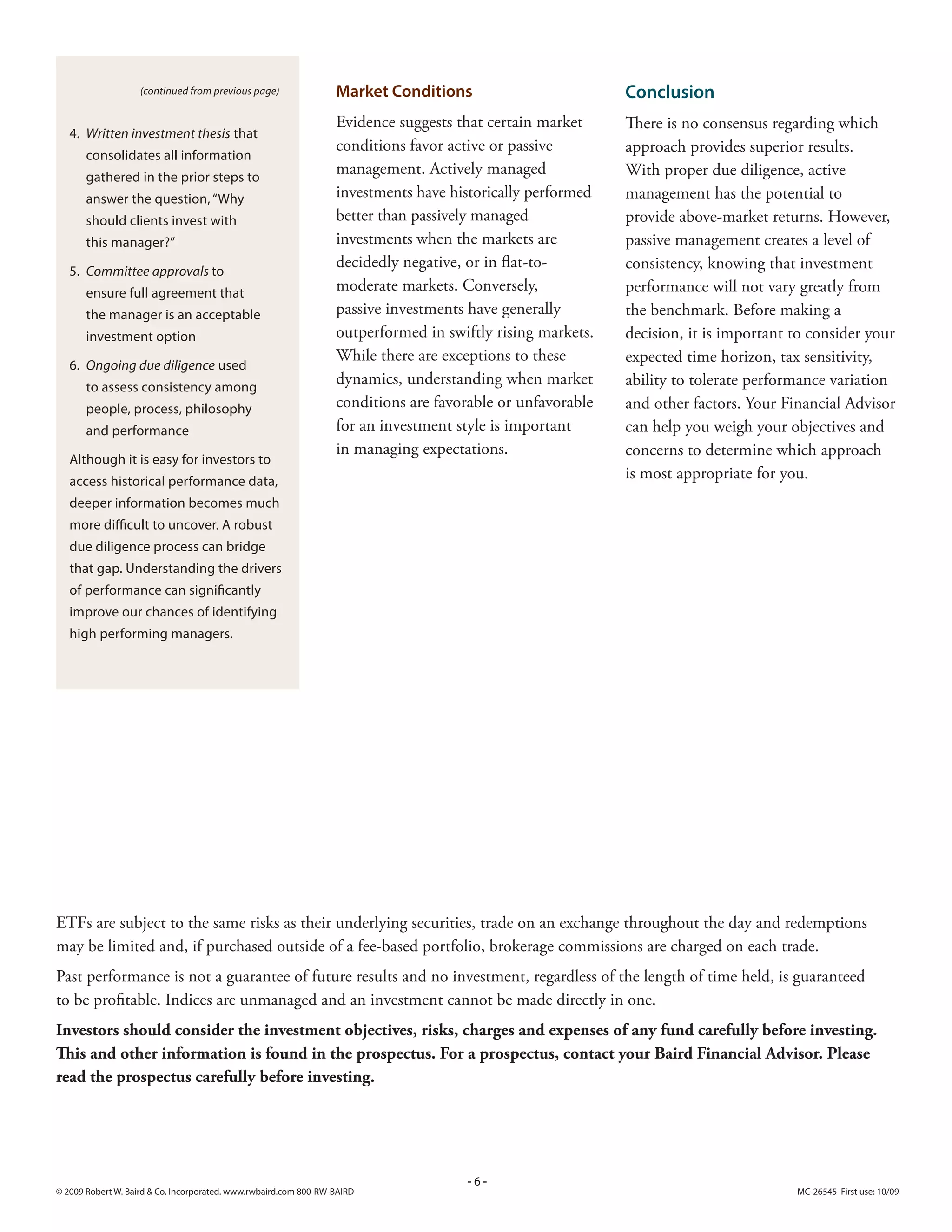 (continued from previous page)                Market Conditions                         Conclusion
                                                                  Evidence suggests that certain market     There is no consensus regarding which
   4. Written investment thesis that
                                                                  conditions favor active or passive        approach provides superior results.
       consolidates all information
       gathered in the prior steps to
                                                                  management. Actively managed              With proper due diligence, active
       answer the question, “Why                                  investments have historically performed   management has the potential to
       should clients invest with                                 better than passively managed             provide above-market returns. However,
       this manager?”                                             investments when the markets are          passive management creates a level of
                                                                  decidedly negative, or in flat-to-        consistency, knowing that investment
   5. Committee approvals to
       ensure full agreement that                                 moderate markets. Conversely,             performance will not vary greatly from
       the manager is an acceptable                               passive investments have generally        the benchmark. Before making a
       investment option                                          outperformed in swiftly rising markets.   decision, it is important to consider your
                                                                  While there are exceptions to these       expected time horizon, tax sensitivity,
   6. Ongoing due diligence used
       to assess consistency among
                                                                  dynamics, understanding when market       ability to tolerate performance variation
       people, process, philosophy                                conditions are favorable or unfavorable   and other factors. Your Financial Advisor
       and performance                                            for an investment style is important      can help you weigh your objectives and
                                                                  in managing expectations.                 concerns to determine which approach
   Although it is easy for investors to
   access historical performance data,
                                                                                                            is most appropriate for you.
   deeper information becomes much
   more difficult to uncover. A robust
   due diligence process can bridge
   that gap. Understanding the drivers
   of performance can significantly
   improve our chances of identifying
   high performing managers.




ETFs are subject to the same risks as their underlying securities, trade on an exchange throughout the day and redemptions
may be limited and, if purchased outside of a fee-based portfolio, brokerage commissions are charged on each trade.
Past performance is not a guarantee of future results and no investment, regardless of the length of time held, is guaranteed
to be profitable. Indices are unmanaged and an investment cannot be made directly in one.
Investors should consider the investment objectives, risks, charges and expenses of any fund carefully before investing.
This and other information is found in the prospectus. For a prospectus, contact your Baird Financial Advisor. Please
read the prospectus carefully before investing.




                                                                                     -6-
© 009 Robert W. Baird  Co. Incorporated. www.rwbaird.com 800-RW-BAIRD                                                               MC-6545 First use: 10/09
 
