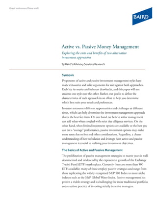 Active vs. Passive Money Management
Exploring the costs and benefits of two alternative
investment approaches
By Baird’s Advisory Services Research


Synopsis
Proponents of active and passive investment management styles have
made exhaustive and valid arguments for and against both approaches.
Each has its merits and inherent drawbacks, and this paper will not
endorse one style over the other. Rather, our goal is to define the
characteristics of each approach in an effort to help you determine
which best suits your needs and preferences.
Investors encounter different opportunities and challenges at different
times, which can help determine the investment management approach
that is the best for them. On one hand, we believe active management
can add value when coupled with strict due diligence services. On the
other hand, when limited investment options are available or the best you
can do is “average” performance, passive investment options may make
more sense due to fees and other considerations. Regardless, a clearer
understanding of how to balance and leverage both active and passive
management is crucial to realizing your investment objectives.

The Basics of Active and Passive Management
The proliferation of passive management strategies in recent years is well
documented and evidenced by the exponential growth of the Exchange
Traded Fund (ETF) marketplace. Currently there are more than 800
ETFs available; many of these employ passive strategies and range from
those replicating the widely-recognized S&P 500 Index to more niche
indexes such as the S&P Global Water Index. Passive management has
proven a viable strategy and is challenging the more traditional portfolio
construction practice of investing strictly in active managers.
 