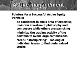 Active management Pointers for a Successful Active Equity Portfolio be consistent in one’s area of expertise; maintain investment philosophy and composure while others are panicking minimize the trading activity of the portfolio to avoid large commissions careful “stockpicking” - looking at individual issues to find undervalued stocks 